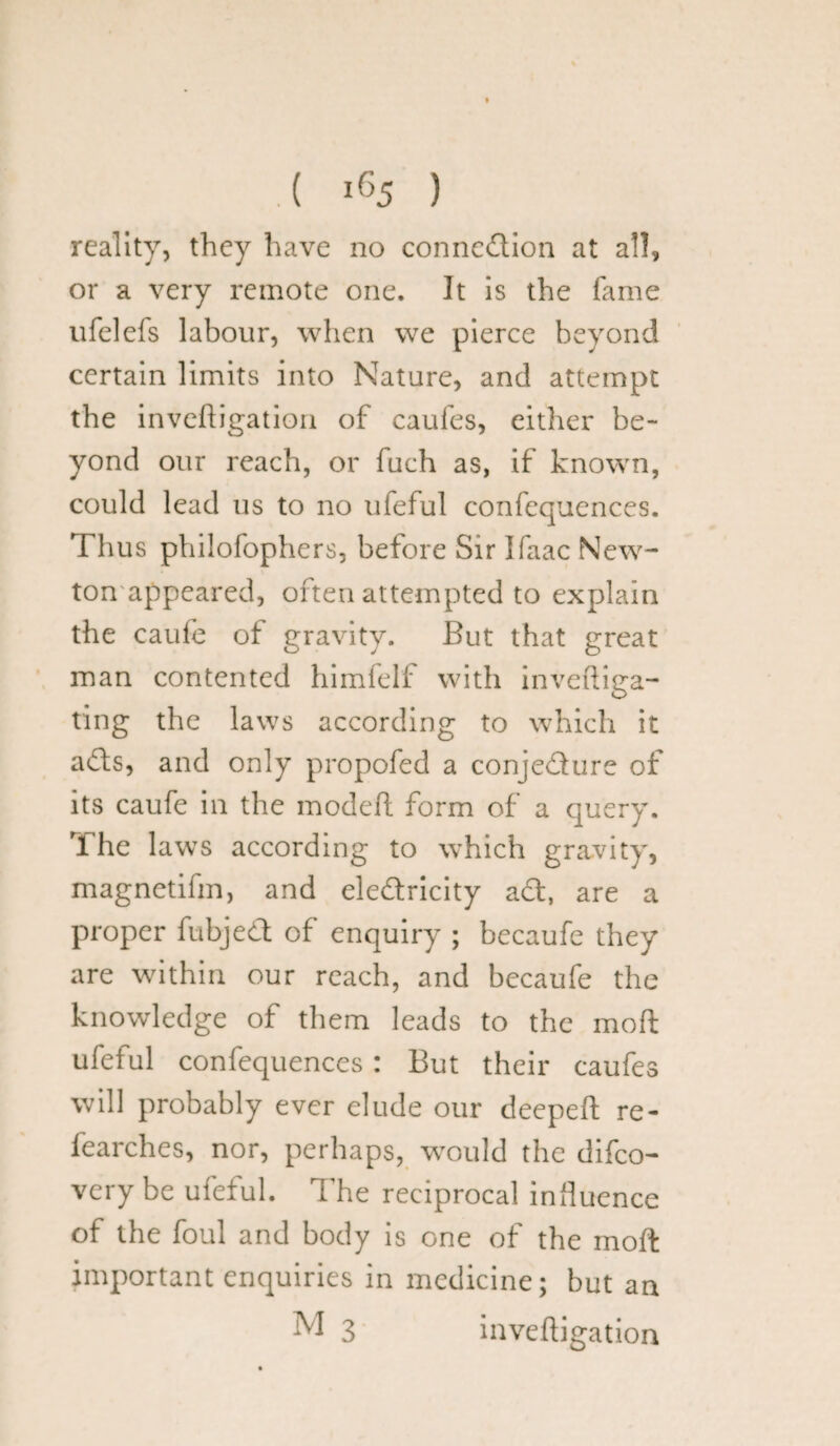 reality, they have no connection at all, or a very remote one. It is the fame ufelefs labour, when we pierce beyond certain limits into Nature, and attempt the inveftigation of caufes, either be¬ yond our reach, or fuch as, if known, could lead us to no uieful confequences. Thus philofophers, before Sir Ifaac New¬ ton appeared, often attempted to explain the caule of gravity. But that great man contented himfelf with inveftiga- ting the laws according to which it ads, and only propofed a conjedure of its caufe in the modeft form of a query. The laws according to which gravity, magnetifm, and eledricity ad, are a proper fubjed of enquiry ; becaufe they are within our reach, and becaufe the knowledge of them leads to the moll ufeful confequences : But their caufes will probably ever elude our deepeft re- fearches, nor, perhaps, would the difco- very be ufeful. The reciprocal influence of the foul and body is one of the mod important enquiries in medicine; but an M 3 inveftigation