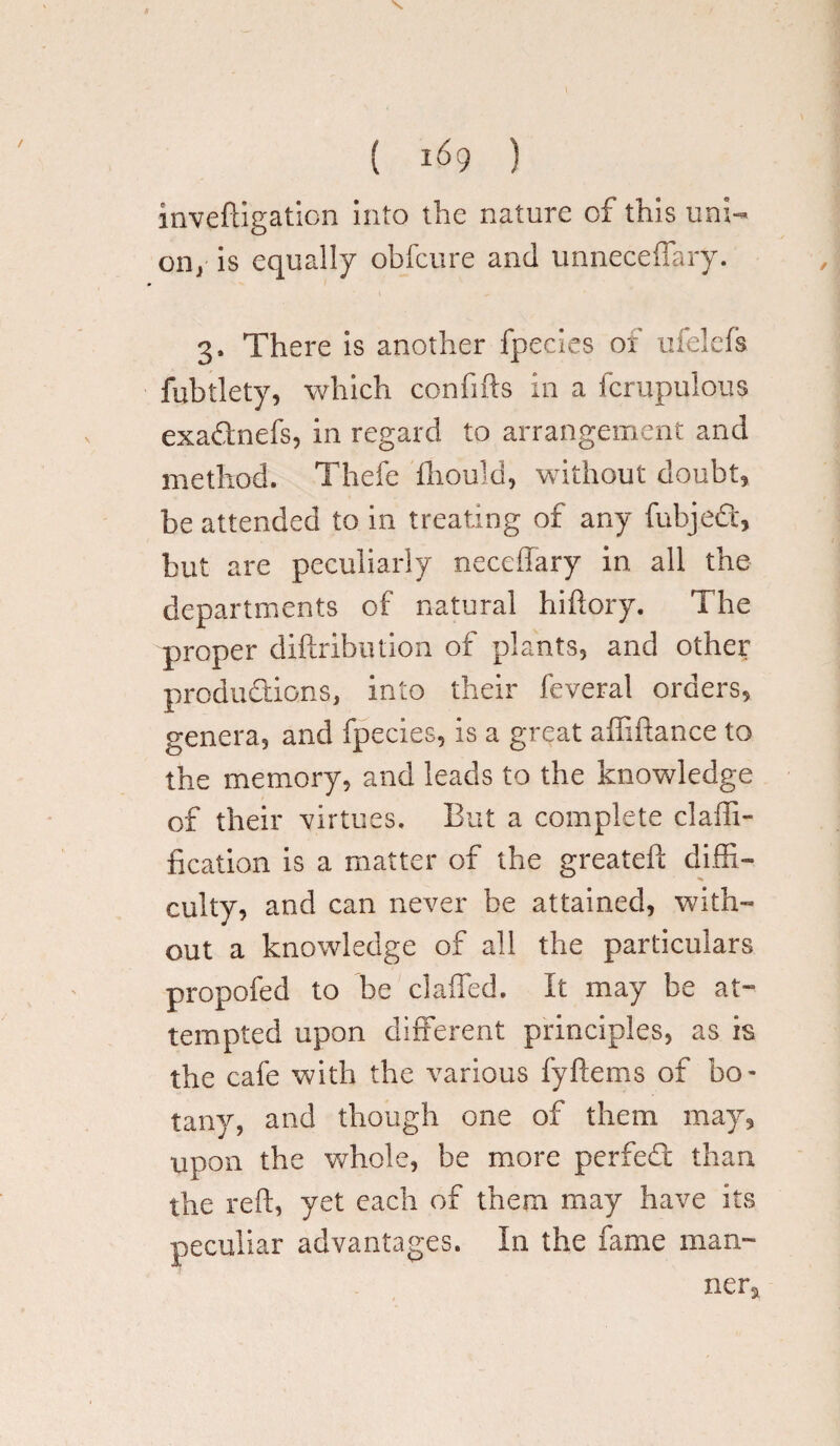 k X { 169 ) inveftigation into the nature of this uni¬ on/ is equally obfcure and unneceffary. 3. There is another fpecies of ufelefs fubtlety, which confifts in a fcrupulous exaQnefs, in regard to arrangement and method. Thefe fliould, without doubt, be attended to in treating of any fubjeCi, but are peculiarly neceffary in all the departments of natural hiftory. The proper diftribiitlon of plants, and other productions, into their feveral orders, genera, and fpecies, is a great affiftance to the memory, and leads to the knowledge of their virtues. But a complete claffi- fication is a matter of the greateh diffi¬ culty, and can never be attained, with¬ out a knowledge of all the particulars propofed to be claffed. It may be at¬ tempted upon different principles, as is the cafe with the various fyftems of bo¬ tany, and though one of them may, upon the whole, be more perfed than the reft, yet each of them may have its peculiar advantages. In the fame man¬ ner.