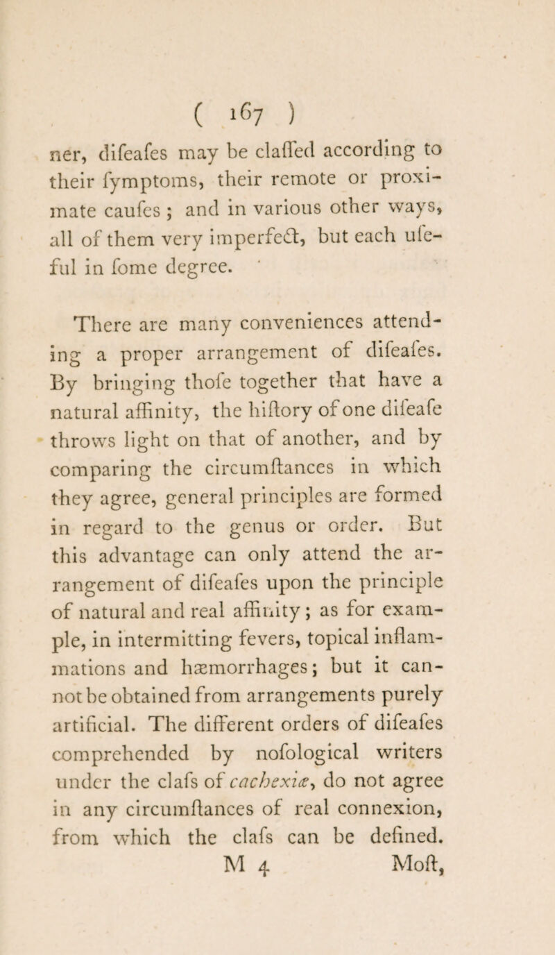 ner, difeafes may be claffed according to their fymptoms, their remote or proxi¬ mate caufes ; and in various other ways* all of them very imperfect, but each ufe- ful in fome degree. There are many conveniences attend¬ ing a proper arrangement of difeafes. By bringing thole together that have a natural affinity, the hiftory of one difeafe throws light on that of another, and by comparing the circumftances in which they agree, general principles are formed in regard to the genus or order. But this advantage can only attend the ar¬ rangement of difeafes upon the principle of natural and real affinity ; as for exam¬ ple, in intermitting fevers, topical inflam¬ mations and haemorrhages; but it can¬ not be obtained from arrangements purely artificial. The different orders of difeafes comprehended by nofological writers under the clafs of cachexix, do not agree in any circumfiances of real connexion, from which the clafs can be defined. M 4 Moft,