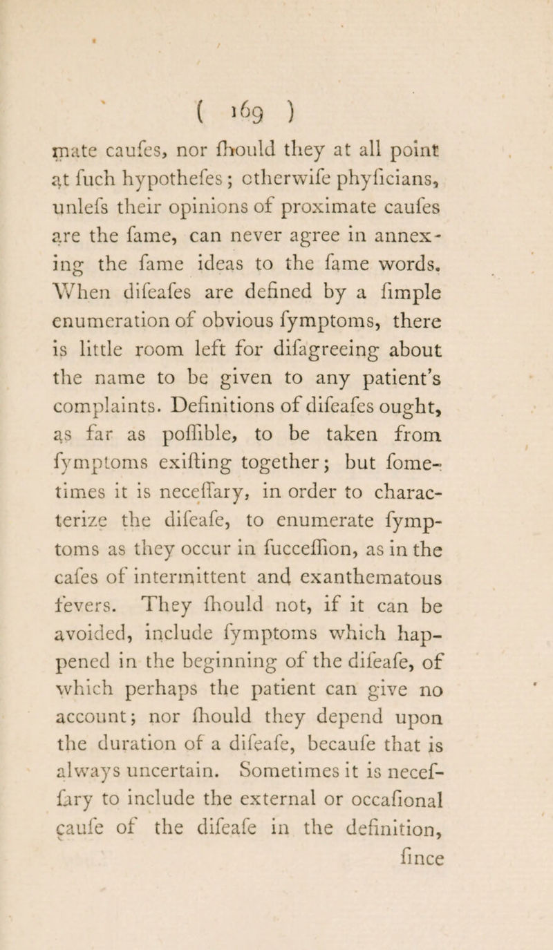 ( >69 ) mate caufes, nor fhould they at all point at fuch hypothefes ; ctherwife phylicians, unlefs their opinions of proximate caufes are the fame, can never agree in annex¬ ing the fame ideas to the fame words. When difeafes are defined by a iimple enumeration of obvious fymptoms, there is little room left for dilagreeing about the name to be given to any patient’s complaints. Definitions of difeafes ought, as far as poflible, to be taken from fymptoms exifting together; but fome- times it is neceffary, in order to charac¬ terize the difeafe, to enumerate fymp¬ toms as they occur in fucceflion, as in the cafes of intermittent and exanthematous fevers. They fhould not, if it can be avoided, include fymptoms which hap¬ pened in the beginning of the difeafe, of which perhaps the patient can give no account; nor fhould they depend upon the duration of a difeafe, becaufe that is always uncertain. Sometimes it is necef¬ fary to include the external or occafional caufe of the difeafe in the definition, V 7 fince