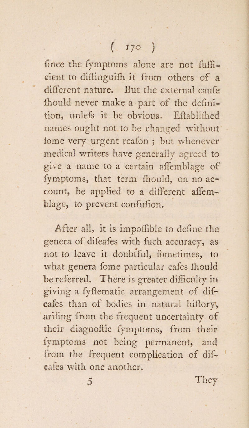 (. J7° ) fince the fymptoms alone are not fuffi- dent to diftinguiffi it from others of a different nature. But the external caufe fhould never make a part of the defini¬ tion, imlefs it be obvious. Eftabkfhed names ought not to be changed without ioxne very urgent reafon ; but whenever medical writers have generally agreed to give a name to a certain affemblage of fymptoms, that term fhould, on no ac¬ count, be applied to a different affem¬ blage, to prevent confufion. After all, it is impoffible to define the genera of difeafes with fuch accuracy, as not to leave it doubtful, fometimes, to what genera fome particular cafes fhould be referred. There is greater difficulty in giving a fyflematic arrangement of dif¬ eafes than of bodies in natural hiilory, arifing from the frequent uncertainty of their diagnoftic fymptoms, from their fymptoms not being permanent, and from the frequent complication of diffi cafes with one another. 5 They