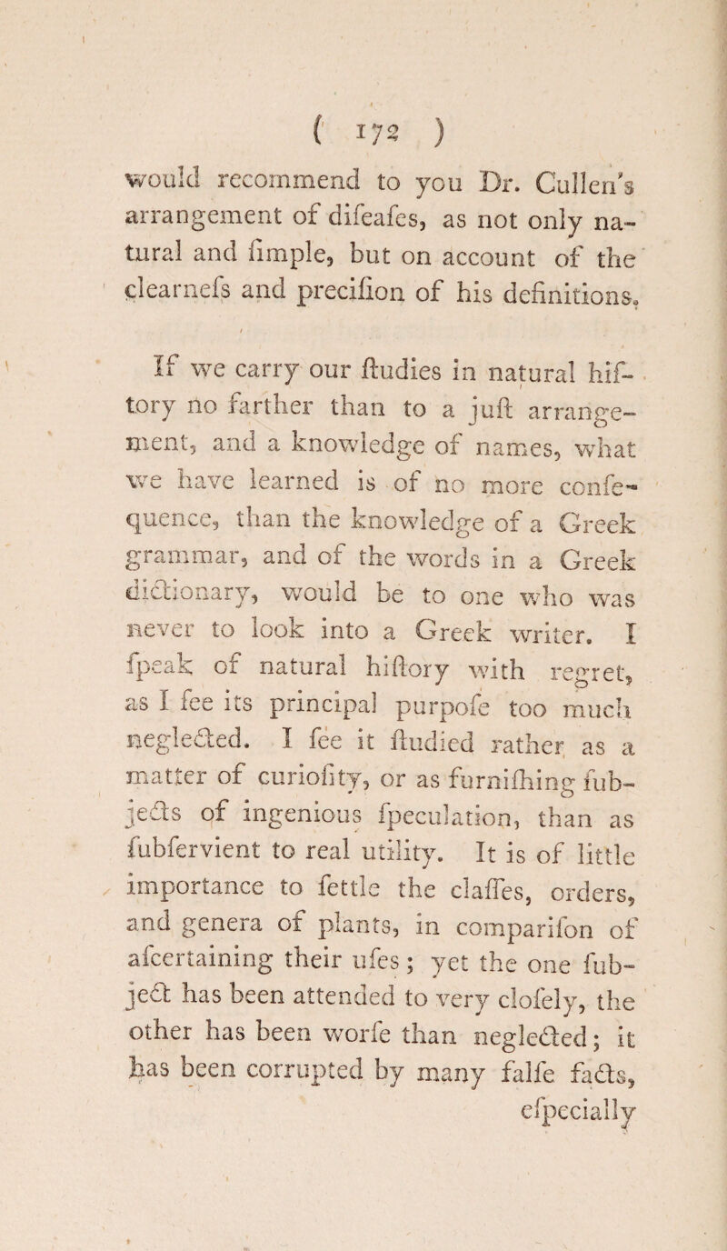 I ( 172 ) would recommend to you Dr. Cullen’s arrangement of difeafes, as not only na¬ tural and Ample, but on account of the ciearnefs and precifion of his definitions, / If we carry our ftudies in natural hif- tory no farther than to a jufb arrange¬ ment, and a knowledge of names, what we have learned is of no more confe- quence, than the knowledge of a Greek grammar, and of the words in a Greek dictionary, would be to one who was never to look into a Greek writer. I fpeak of natural hiftory with regret, ?.s 1 ice its principal purpoie too much neglected. I fee it ftudied rather as a matter of curiofity, or as furnifhing fub- jeds of ingenious fpecu'ation, than as fubfervient to real utility. It is of little importance to fettle the claffes, orders, and genera of plants, in companion of afcertaining their ufes; yet the one fub- jed has been attended to very clofely, tlie other has been worfe than negleded; it has been corrupted by many falfe fads, efpeciaily t