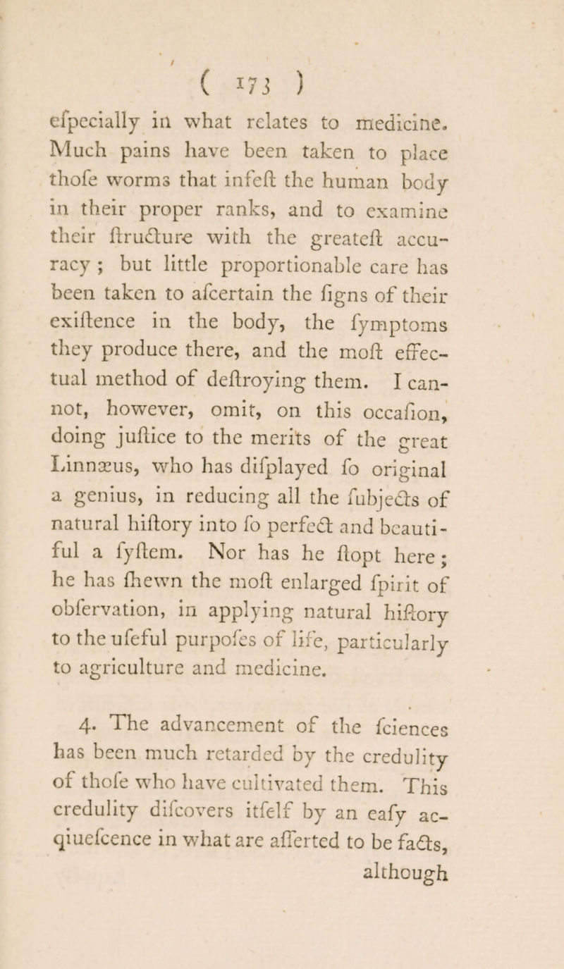 ( *73 ) efpecially in what relates to medicine- Much pains have been taken to place thofe worms that infeft the human body in their proper ranks, and to examine their ftrudure with the greateft accu¬ racy ; but little proportionable care has been taken to afeertain the figns of their exiftence in the body, the fymptoms they produce there, and the moft effec¬ tual method of deftroying them. I can¬ not, however, omit, on this occafion, doing juftice to the merits of the great Linnaeus, who has difplayed fo original a genius, in reducing all the fubjeds of natural hiftory into fo perfed and beauti¬ ful a fyftem. Nor has he ftopt here; he has fhewn the moft enlarged fpirit of obfervation, in applying natural hiftory to the ufeful purpofes of life, particularly to agriculture and medicine. 4. The advancement of the fciences has been much retarded by the credulity of thofe who have cultivated them. This credulity difeovers itfelf by an cafy ac- qiuefcence in what are afierted to be fads, although