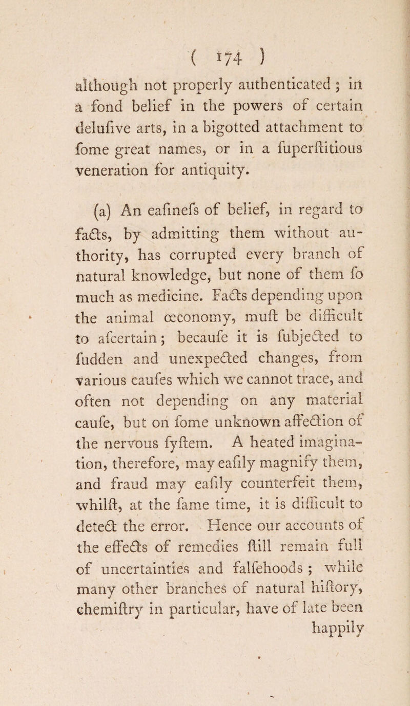 although not properly authenticated ; iri a fond belief in the powers of certain delufive arts, in a bigotted attachment to feme great names, or in a fuperftitious veneration for antiquity. (a) An eafmefs of belief, in regard to fads, by admitting them without au¬ thority, has corrupted every branch of natural knowledge, but none of them fo much as medicine. Fads depending upon the animal ceconomy, muft be difficult to alcertain; becaufe it is fubjeded to hidden and imexpeded changes, from various caufes which wre cannot trace, and often not depending on any material caufe, but on fome unknown affedion of the nervous fyftem. A heated imagina¬ tion, therefore, may eafily magnify them, and fraud may eafily counterfeit them, whilft, at the fame time, it is difficult to deted the error. Hence our accounts of the effeds of remedies ftill remain full of uncertainties and falfehoods ; while many other branches of natural hiflory, chemiftry in particular, have of late been happily
