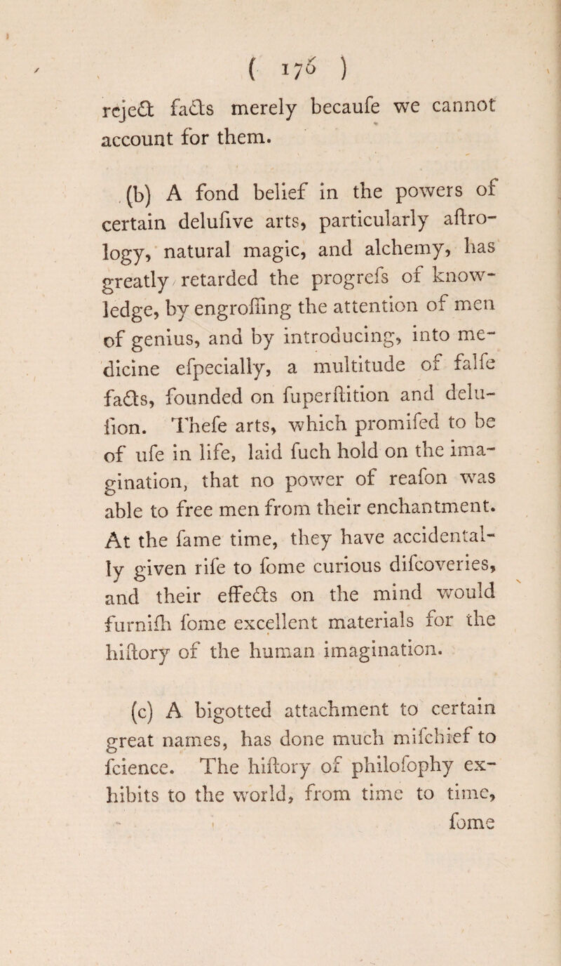 ( ^ ) rejed facts merely becaufe we cannot account for them. (b) A fond belief in the powers of certain delufive arts, particularly aero¬ logy, natural magic, and alchemy, has greatly retarded the progrefs of know¬ ledge, by engrofting the attention of men of genius, and by introducing, into me¬ dicine efpecially, a multitude ot falfe fads, founded on fuperftition and dela¬ tion. Thefe arts, which promifed to be of ufe in life, laid fueh hold on the ima¬ gination, that no power of reafon was able to free men from their enchantment. At the fame time, they have accidental¬ ly given rife to fome curious dhcoveries, and their effeds on the mind would furniih fome excellent materials for the hiftory of the human imagination. (c) A bigotted attachment to certain great names, has done much miicbief to ibience. The hiftory of philosophy ex¬ hibits to the world, from time to time, fome