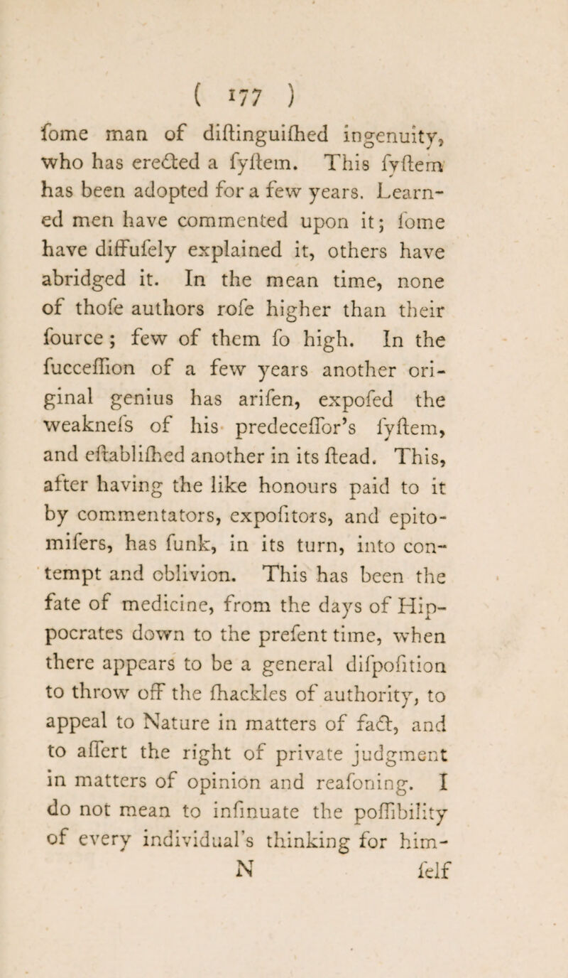 fome man of diftinguifhed ingenuity, who has eredted a fyftem. This fyftem has been adopted for a few years. Learn¬ ed men have commented upon it; fome have diffufely explained it, others have abridged it. In the mean time, none of thofe authors rofe higher than their fource ; few of them fo high. In the fucceffion of a few years another ori¬ ginal genius has arifen, expofed the weaknels of his predeceffor’s lyftem, and eftablifhed another in its ftead. This, after having the like honours paid to it by commentators, expofitors, and epito- mifers, has funk, in its turn, into con¬ tempt and oblivion. This has been the fate of medicine, from the days of Hip¬ pocrates down to the prefent time, when there appears to be a general difpofition to throw off the fhackles of authority, to appeal to Nature in matters of fadl, and to affert the right of private judgment in matters of opinion and reafoning. I do not mean to infinuate the poffibiiity of every individual’s thinking for him- N felf