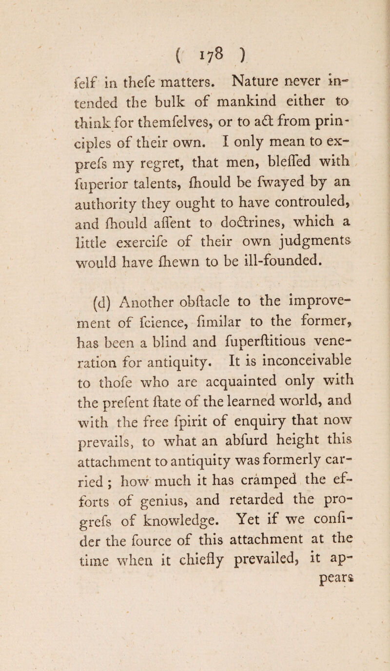 felf in thefe matters. Nature never in¬ tended the bulk of mankind either to think for themfelves, or to ad from prin¬ ciples of their own. I only mean to ex- prefs my regret, that men, blefled with fuperior talents, Ihould be fwayed by an authority they ought to have controuled, and Ihould aflent to dodrines, which a little exercife of their own judgments would have fhewn to be ill-founded. (d) Another obilacle to the improve¬ ment of fcience, fimilar to the former, has been a blind and fuperftitious vene¬ ration for antiquity. It is inconceivable to thofe who are acquainted only with the prefent Hate of the learned world, and with the free lpirit of enquiry that now prevails, to what an abfurd height this attachment to antiquity was formerly car¬ ried ; how much it has cramped the ef¬ forts of genius, and retarded the pro- grefs of knowledge. Yet if we confl- der the fource of this attachment at the time when it chiefly prevailed, it ap¬ pears