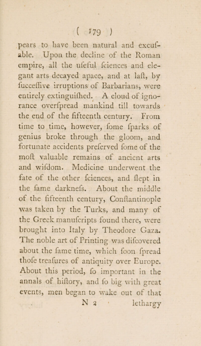 ( *79 ) pears to have been natural and excuf- able. Upon the decline of the Roman empire, all the ufeful fciences and ele¬ gant arts decayed apace, and at laft, by fucceffive irruptions of Barbarians, were entirely extinguifhed. A cloud of igno¬ rance overfpread mankind till towards the end of the fifteenth century. From time to time, however, fome fparks of genius broke through the gloom, and fortunate accidents preferved fome of the moft valuable remains of ancient arts and wifdom. Medicine underwent the fate of the other fciences, and flept in the fame darknefs. About the middle of the fifteenth century, Conflantinople was taken by the Turks, and many of the Greek manufcripts found there, were brought into Italy by Theodore Gaza. The noble art of Printing was difcovered about the fame time, which foon fpread thofe treafures of antiquity over Europe. About this period, fo important in the annals of hiffory, and fo big with great events, men began to wake out of that N 2 • lethargy