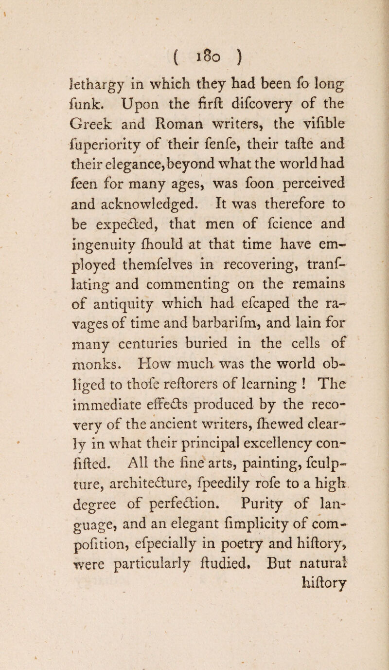 \ { 180 ) lethargy in which they had been fo long funk. Upon the firft difcovery of the Greek and Roman writers, the vifible iuperiority of their fenfe, their tafte and their elegance, beyond what the world had feen for many ages, was foon perceived and acknowledged. It was therefore to be expected, that men of fcience and ingenuity fhould at that time have em¬ ployed themfelves in recovering, tranf- lating and commenting on the remains of antiquity which had efcaped the ra¬ vages of time and barbarifm, and lain for many centuries buried in the cells of monks. How much was the world ob¬ liged to thofe reftorers of learning ! The immediate effects produced by the reco¬ very of the ancient writers, {hewed clear¬ ly in what their principal excellency con- fifted. All the fine arts, painting, fculp- ture, architecture, fpeedily rofe to a high degree of perfection. Purity of lan¬ guage, and an elegant fimplicity of com- pofition, efpecially in poetry and hiftory, were particularly ftudied* But natural hiltory