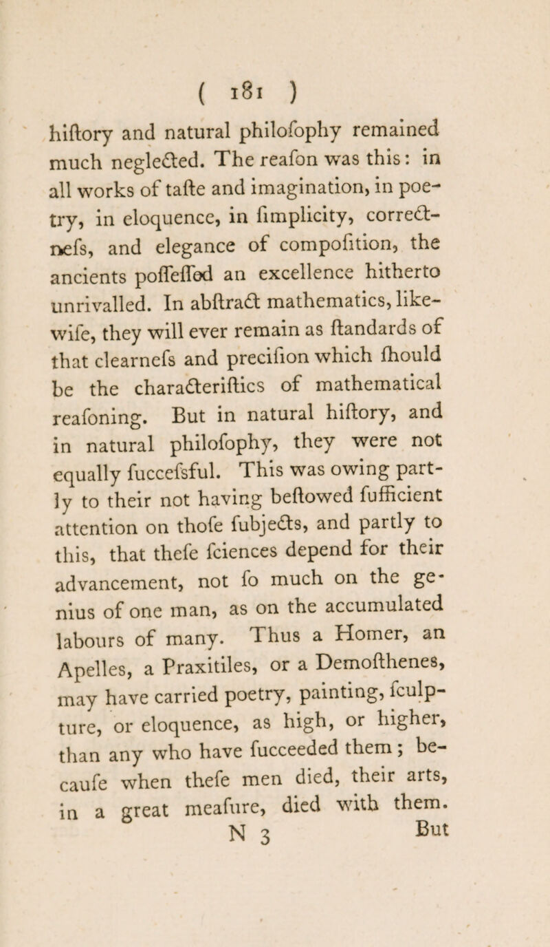 hiftory and natural philofophy remained much negle&ed. The reafon was this: in all works of tafte and imagination, in poe¬ try, in eloquence, in iimplicity, correft- nefs, and elegance of compofition, the ancients poflelTod an excellence hitherto unrivalled. In abftradt mathematics, hke— wife, they will ever remain as ftandards of that clearnefs and precifion which fhould be the charatteriftics of mathematical reafonmg. But in natural hiftory, and in natural philofophy, they were not equally fuccefsful. This was owing part¬ ly to their not having bellowed fufficient attention on thofe fubjefts, and partly to this, that thefe fciences depend for their advancement, not fo much on the ge¬ nius of one man, as on the accumulated labours of many. Thus a Homer, an Apelles, a Praxitiles, or a Demofthenes, may have carried poetry, painting, lculp- ture, or eloquence, as high, or higher, than any who have fucceeded them; be- caufe when thefe men died, their arts, in a great meafure, died with them. N 3 But