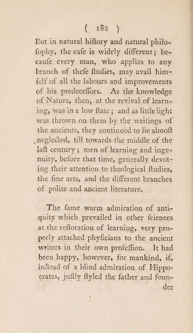 But in natural hiftory and natural philo- fophy, the cafe is widely different; be- caufe every man, who applies to any branch of thefe ftudies, may avail him- felf of all the labours and improvements of his predeceffors. As the knowledge of Nature,, then, at the revival of learn¬ ing, was in a low hate ; and as little light was thrown on them by the writings of the ancients, they continued to lie almoft , neglected, till towards the middle of the lafl century; men of learning and inge^ nuity, before that time, generally devot¬ ing their attention to theological ftudies, the fine arts, and the different branches of polite and ancient literature. The fame warm admiration of anti- ' • • 4 quity which prevailed in other fciences at the reftoration of learning, very pro¬ perly attached phyficians to the ancient writers in their own profeflion. It had been happy, however, for mankind, if, inftead of a blind admiration of Hippo- crates, juftly ftyled the father and foun¬ der 4