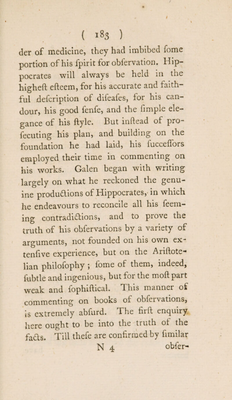 / ( 18S ) • der of medicine, they had imbibed fome portion of his fpirit for obiervation. Hip¬ pocrates will always be held in the higheft efteem, for his accurate and faith¬ ful defeription of difeafes, for his can¬ dour, his good fenfe, and the Ample ele¬ gance of his ftyle. But inftead of pro- fecuting his plan, and building on the foundation he had laid, Ins luccefTors employed their time in commenting on his works. Galen began with writing largely on what he reckoned the genu¬ ine productions of Hippocrates,- in which he endeavours to reconcile ail his Teem¬ ing contradictions, and to prove the truth of his obfervations by a variety of arguments, not founded on his own ex- tenfive experience, but on the Ariftote- lian philofophy ; Tome of them, indeed, fubtle and ingenious, but for the molt part weak and fophiftical. I his manner of commenting on books of obfervations, is extremely abfurd. The firft enquiry here ought to be into the truth of the faCts. Till thefe are confirmed by fimilar