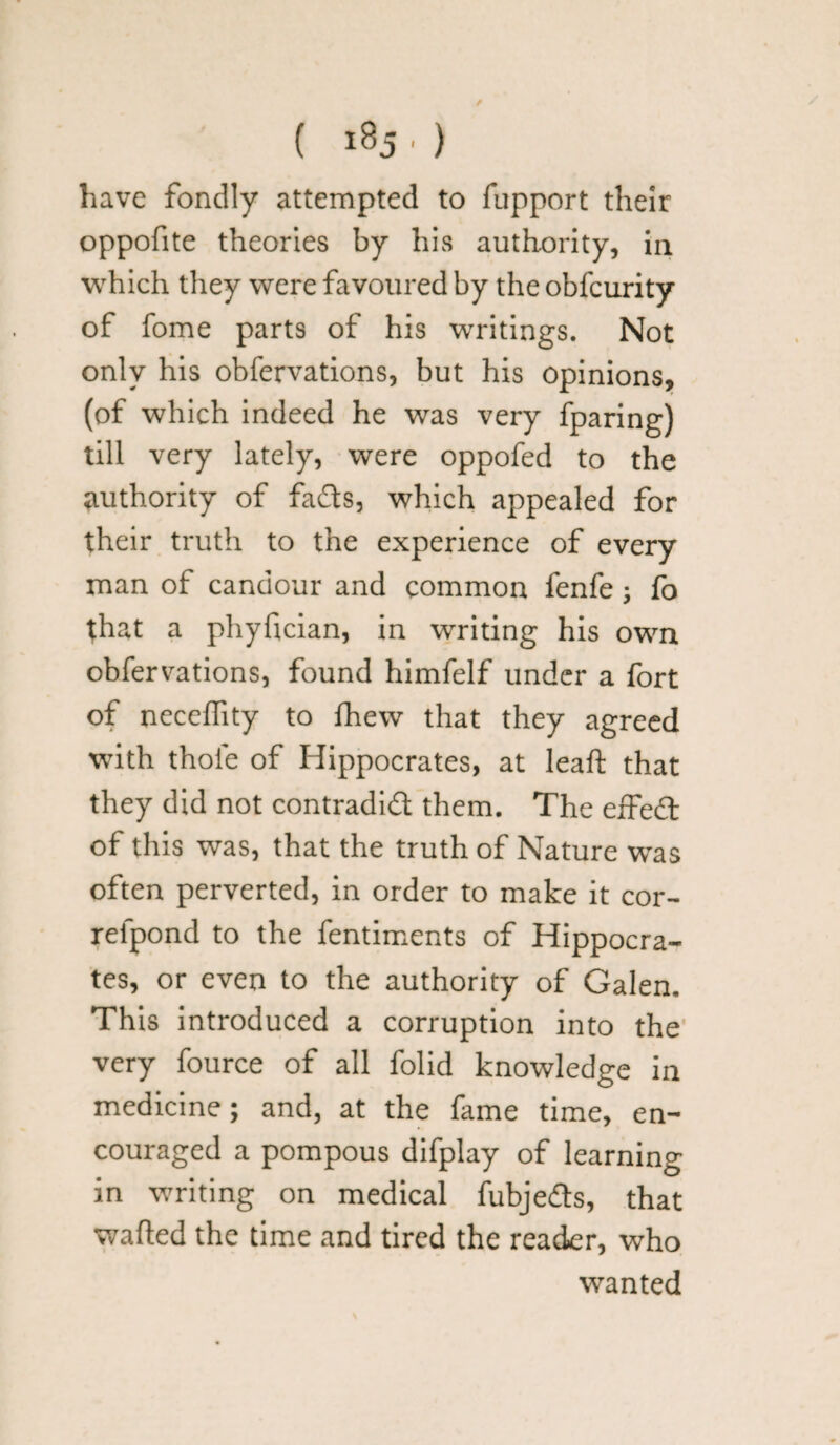 ( «8j ■ ) have fondly attempted to fupport their oppofite theories by his authority, in which they were favoured by the obfcurity of fome parts of his writings. Not only his obfervations, but his opinions, (of which indeed he was very fparing) till very lately, were oppofed to the authority of fads, which appealed for their truth to the experience of every man of candour and common fenfe; fo that a phyfician, in writing his own obfervations, found himfelf under a fort of neceffity to fhew that they agreed with thole of Hippocrates, at leaft that they did not contradid them. The effed of this was, that the truth of Nature was often perverted, in order to make it cor- refpond to the fentiments of Hippocra¬ tes, or even to the authority of Galen. This introduced a corruption into the very fource of all folid knowledge in medicine; and, at the fame time, en¬ couraged a pompous difplay of learning in writing on medical fubjedts, that wafted the time and tired the reader, who wanted