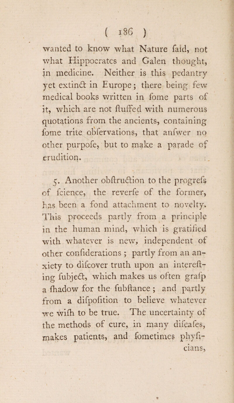 wanted to know what Nature faid, not what Hippocrates and Galen thought, jn inedicine. Neither is this pedantry yet extindt in Europe; there being few medical books written in fome parts of it, which are not {luffed with numerous quotations from the ancients, containing fome trite obfervations, that anfwer no other purpofe, but to make a parade of erudition. t 5. Another obflmdtion to the progrefs of fcience, the reverfe of the former, has been a fond attachment to novelty. This proceeds partly from a principle in the human mind, which is gratified with whatever is new, independent of other confiderations ; partly from an an- xiety to difcover truth upon an intereft- ing fubjedt, which makes us often grafp a fhadow for the fubflance ; and partly from a difpofition to believe whatever we wifh to be true. The uncertainty of the methods of cure, in many difeafes, makes patients, and fometirnes phyfi- ciansj