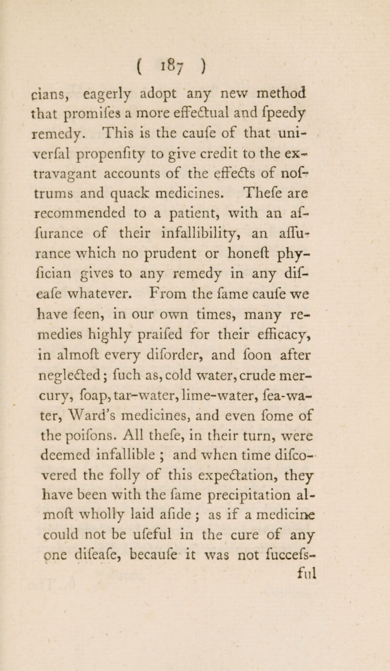 cians, eagerly adopt any new method that promiles a more effectual and fpeedy remedy. This is the caufe of that uni- verfal propenfity to give credit to the ex¬ travagant accounts of the effeCts of nof- trums and quack medicines. Thefe are recommended to a patient, with an af- furanee of their infallibility, an affu- rance which no prudent or honed; phy- fician gives to any remedy in any dif- eafe whatever. From the fame caufe we have feen, in our own times, many re¬ medies highly praifed for their efficacy, in almod every diforder, and foon after negleCted; fuch as, cold water, crude mer¬ cury, foap, tar-water, lime-water, fea-wa¬ ter, Ward's medicines, and even fome of the poifons. All thefe, in their turn, were deemed infallible ; and when time difeo- vered the folly of this expectation, they have been with the fame precipitation al¬ mod wholly laid afide ; as if a medicine could not be ufeful in the cure of any one difeafe, becaufe it was not fuccefs- fiii