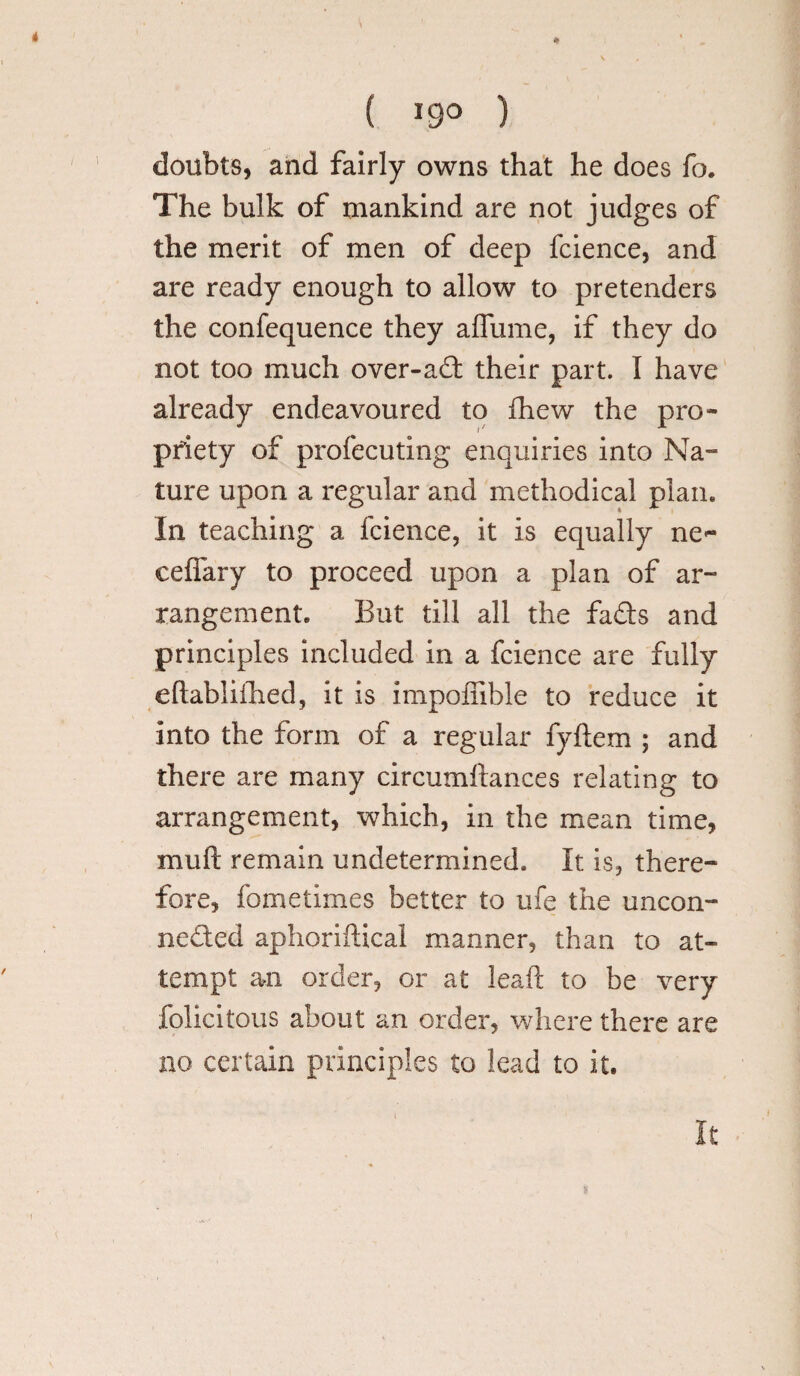 ( »9° ) doubts, and fairly owns that he does fo. The bulk of mankind are not judges of the merit of men of deep fcience, and are ready enough to allow to pretenders the confequence they aflume, if they do not too much over-ad their part. I have already endeavoured to fhew the pro¬ priety of profecuting enquiries into Na¬ ture upon a regular and methodical plan. In teaching a fcience, it is equally ne- ceffary to proceed upon a plan of ar¬ rangement. But till all the fads and principles included in a fcience are fully eftabliihed, it is impoffible to reduce it into the form of a regular fyftem ; and there are many circumftances relating to arrangement, which, in the mean time, muft remain undetermined. It is, there¬ fore, fometimes better to ufe the uncon¬ nected aphoriftical manner, than to at¬ tempt an order, or at leaft to be very felicitous about an order, where there are no certain principles to lead to it.