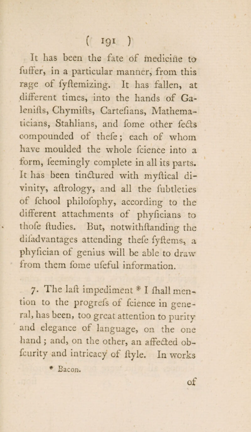 It has been the fate of medicine to i offer, in a particular manner, from this rage of fyftemizing. It has fallen, at different times, into the hands of Ga- lenills, Chymifts, Cartefians, Mathema¬ ticians, Stahlians, and fome other fefts compounded of thefe; each of whom have moulded the whole fcience into a form, l'eemingly complete in all its parts. It has been tindured with myftical di¬ vinity, aftrology, and all the fubtleties of fchool philofophy, according to the different attachments of phyficians to thofe ftudies. But, notwithftanding the difadvantages attending thefe fyftems, a phyfician of genius will be able to draw from them fome ufeful information. 7. The laft impediment * I Ihall men¬ tion to the progrefs of fcience in gene¬ ral, has been, too great attention to purity and elegance of language, on the one hand ; and, on the other, an affeded ob- feurity and intricacy of llyle. In works * Bacon. of