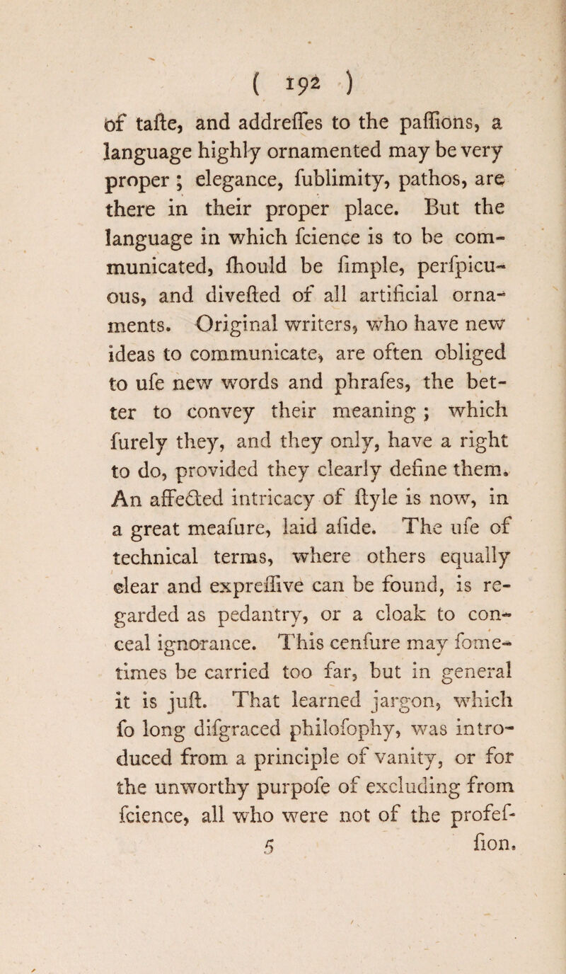 of tafte, and addrefles to the paffions, a language highly ornamented may be very proper ; elegance, fublimity, pathos, are there in their proper place. But the language in which fcience is to be com¬ municated, fhould be Ample, perfpicu- qus, and divefted of all artificial orna¬ ments. Original writers, who have new ideas to communicate, are often obliged to ufe new words and phrafes, the bet¬ ter to convey their meaning; which furely they, and they only, have a right to do, provided they clearly define them. An affefted intricacy of ftyle is now, in a great meafure, laid aiide. The ufe of technical terms, where others equally clear and ex prefix ve can be found, is re¬ garded as pedantry, or a cloak to con¬ ceal ignorance. This cenfure may fame- times be carried too far, but in general it is juft. That learned jargon, which fo long difgraced philofophy, was intro¬ duced from a principle of vanity, or for the unworthy purpofe of excluding from fcience, all wrho were not of the profef* 5 fion*