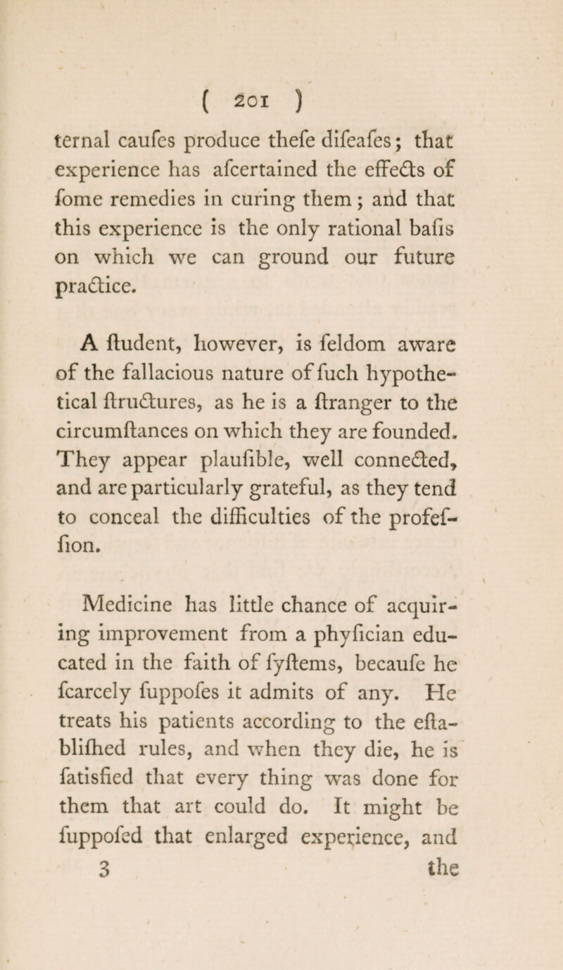 ternal caufcs produce thefe difeafes; that experience has afcertained the effects of fome remedies in curing them; and that this experience is the only rational bafis on which we can ground our future practice. A fludent, however, is feldom aware of the fallacious nature of fuch hypothe¬ tical ftrudtures, as he is a ftranger to the circumftances on which they are founded. They appear plaufible, well connected* and are particularly grateful, as they tend to conceal the difficulties of the profef- fion. Medicine has little chance of acquir¬ ing improvement from a phyfician edu¬ cated in the faith of fyftems, becaufe he fcarcely fuppofes it admits of any. He treats his patients according to the efla- bliffied rules, and when they die, he is fatisfied that every thing was done for them that art could do. It might be fuppofed that enlarged experience, and 3 the
