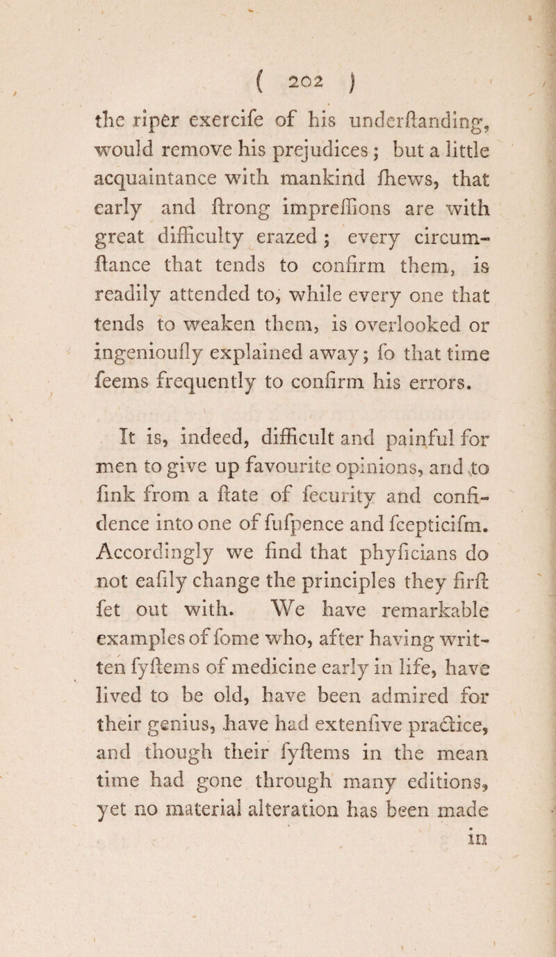 the riper exercife of his underftanding, would remove his prejudices; but a little acquaintance with mankind fhews, that early and ftrong impreffions are with great difficulty crazed ; every circum- ftance that tends to confirm them, is readily attended to, while every one that tends to weaken them, is overlooked or ingenioufly explained away; fo that time feems frequently to confirm his errors. .s . t It is, indeed, difficult and painful for men to give up favourite opinions, and to fink from a ftate of fecurity and confi¬ dence into one of fufpence and fcepticifm. Accordingly we find that phyficians do not eafily change the principles they firft fet out with. We have remarkable examples of fome who, after having writ¬ ten fyftems of medicine early in life, have lived to be old, have been admired for their genius, have had extenfive practice, and though their fyftems in the mean time had gone through many editions, yet no material alteration has been made in