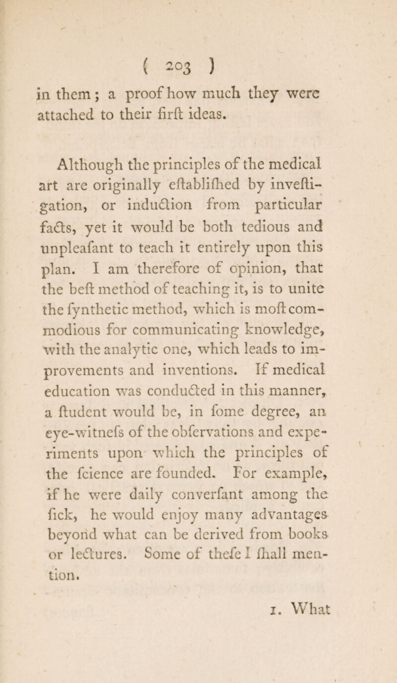 ( -°3 ) in them; a proof how much they were attached to their firft ideas. Although the principles of the medical art are originally eftablifhed by invefti- gation, or indudion from particular fads, yet it would be both tedious and unpleafant to teach it entirely upon this plan. I am therefore of opinion, that the bed: method of teaching it, is to unite the fynthetic method, which is moft com¬ modious for communicating knowledge, with the analytic one, which leads to im¬ provements and inventions. If medical education was conduded in this manner, a ftudent would be, in fome degree, an eye-witnefs of the obfervations and expe¬ riments upon which the principles of the fcience are founded. For example, if he were daily converfant among the fick, he would enjoy many advantages beyond what can be derived from books or ledures. Some of thefel fhall men¬ tion. i. What