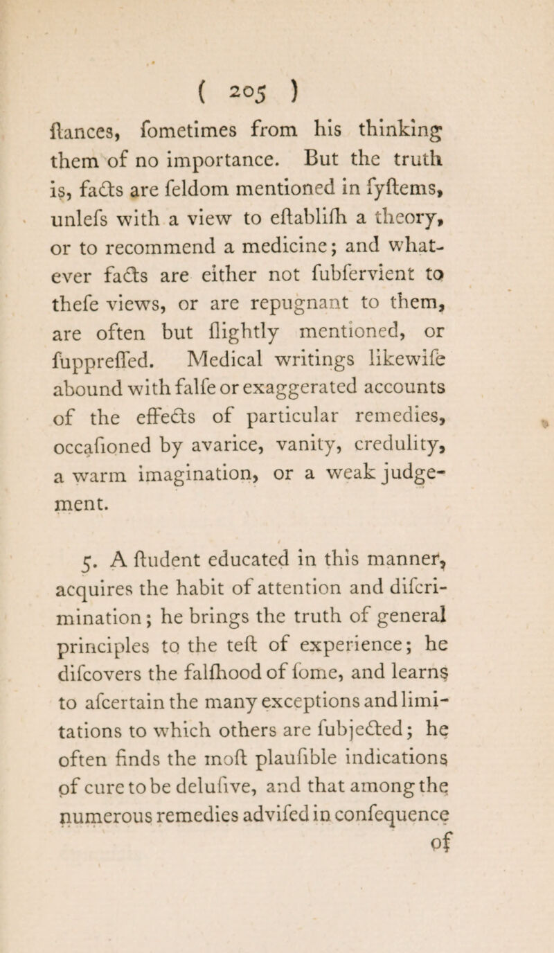 fiances, fometimes from his thinking them of no importance. But the truth is, fads are feldom mentioned in fyftems, unlefs with a view to eftablifh a theory, or to recommend a medicine; and what¬ ever fads are either not fubfervient to thefe views, or are repugnant to them, are often but {lightly mentioned, or fuppreffed. Medical writings likewife abound with falfe or exaggerated accounts of the effeds of particular remedies, occafioned by avarice, vanity, credulity, a warm imagination, or a weak judge¬ ment. t 5. A ftudent educated in this manner, acquires the habit of attention and difcri- mination; he brings the truth of general principles to the teft of experience; he difcovers the falfhood of lome, and learns to afcertainthe many exceptions and limi¬ tations to which others are fubjeded; he often finds the moft plaufible indications of cure to be deluiive, and that among the numerous remedies advifed in confcquence of