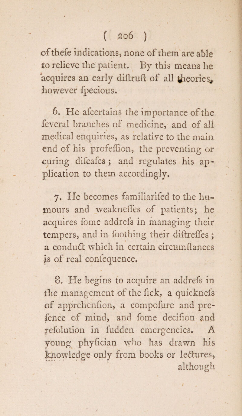 of thefe indications, none of them are able to relieve the patient. By this means he acquires an early diflruft of all theories^ however fpecious. 6e He afcertains the importance of the feveral branches of medicine, and of all « medical enquiries, as relative to the main end of his profeffion, the preventing c*r curing difeafes ; and regulates his ap¬ plication to them accordingly. 7. Fie becomes familiarifed to the hu¬ mours and weakneffes of patients; he acquires feme addrefs in managing their tempers, and in Toothing their diftreffes; a conduct which in certain circumftances Js of real confequence. 8. Fie begins to acquire an addrefs in the management of the fick, a quicknefs of apprehenfion, a compofure and pre¬ fence of mind, and feme decifion and jefolution in fudden emergencies. A young phyfician who has drawn his knowledge only from books or ledures, although 1