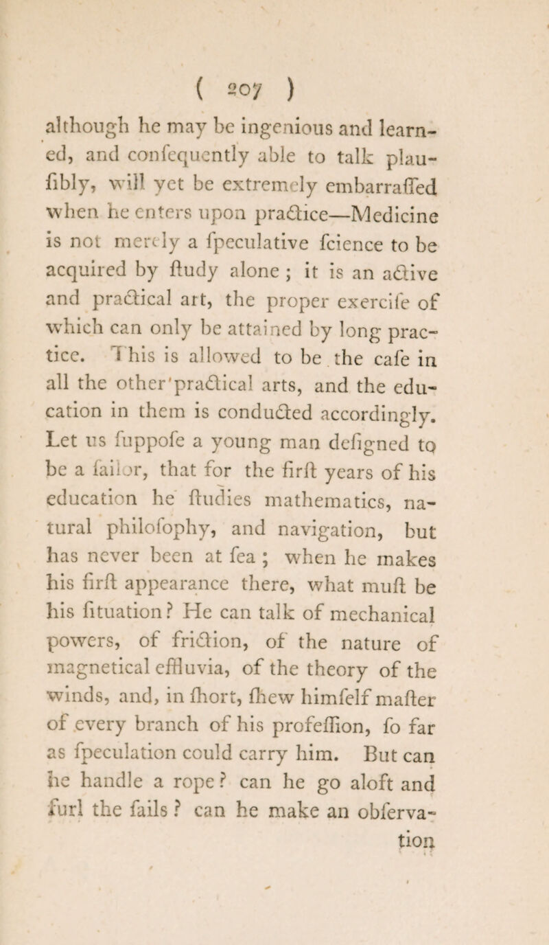 ( 2oy ) although he may be ingenious and learn- • . ed, and confequently able to talk plau- fibly, will yet be extremely embarrafled when he enters upon pradtice—Medicine is not mere ly a fpeculative fcience to be acquired by ftudy alone ; it is an adtive and practical art, the proper exercife of which can only be attained by long prac¬ tice. t his is allowed to be the cafe in all the other 'practical arts, and the edu¬ cation in them is conducted accordingly. Let us fuppofe a young man defigned to be a faii or, that for the fir It years of his education he ftudies mathematics, na¬ tural philofophy, and navigation, but has never been at fea ; when he makes his firft appearance there, what muft be his fituation? He can talk of mechanical powers, of fridtion, of the nature of inagnetical effluvia, of the theory of the winds, and, in fhort, fnew himfelf matter of every branch of his profeffion, fo far as fpeculation could carry him. But can >re handle a rope ? can he go aloft and furl the fails ? can he make an oblerva- tion 4 (