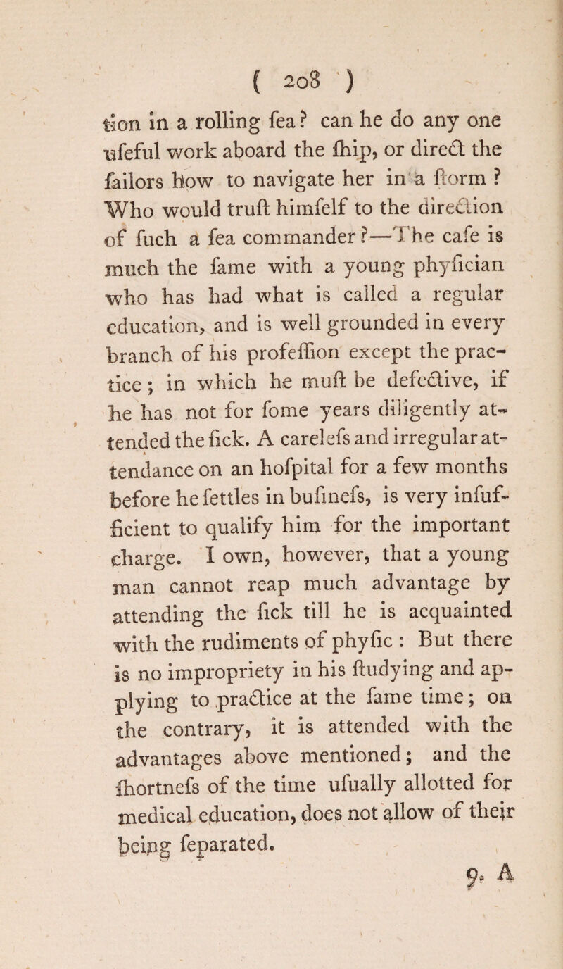 tion in a rolling fea ? can he do any one life fill work aboard the fhip, or dired the failors how to navigate her in a form ? Who would truft himfelf to the diredion of fuch a fea commander?—The cafe is much the fame with a young phyfician who has had what is called a regular education, and is well grounded in every branch of his profeffion except the prac¬ tice ; in which he muft be defedive, if he has not for fome years diligently at¬ tended the fick. A carelefs and irregular at- * I » tendance on an hofpital for a few months before he fettles inbufmefs, is very infuf- ficient to qualify him for the important charge. I own, however, that a young man cannot reap much advantage by attending the fick till he is acquainted with the rudiments of phyfic : But there is no impropriety in his ftudying and ap¬ plying to pradice at the fame time; on the contrary, it is attended with the advantages above mentioned; and the fhortnefs of the time ufually allotted for medical education, does not allow of their being feparated. p? A