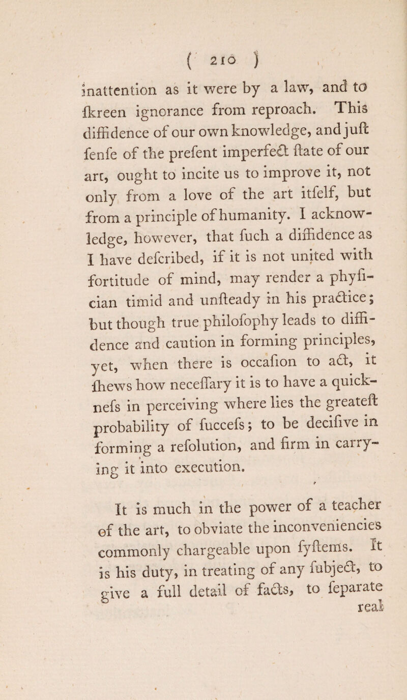 t inattention as it were by a law, and to Ikreen ignorance from reproach. This diffidence of our own knowledge, and juft fenfe of the prefent imperfect ftate of our arc, ought to incite us to improve it, not only from a love ot the art itfelf, hut from a principle of humanity. I acknow¬ ledge, however, that fuch a diffidence as I have defcribed, if it is not united with fortitude of mind, may render a phyii- cian timid and unfteady in his practice; but though true philofophy leads to diffi¬ dence and caution in forming principles, Vet, when there is occafion to act, it lhews how neceffary it is to have a quick- nefs in perceiving where lies the greateft probability of fuccefs; to be decifive in forming a refolution, and firm in carry- t ing it into execution. It is much in the power of a teacher of the art, to obviate the inconveniencies commonly chargeable upon fyftems. It is his duty, in treating or any mbjed, to give a full detail of fads, to feparate