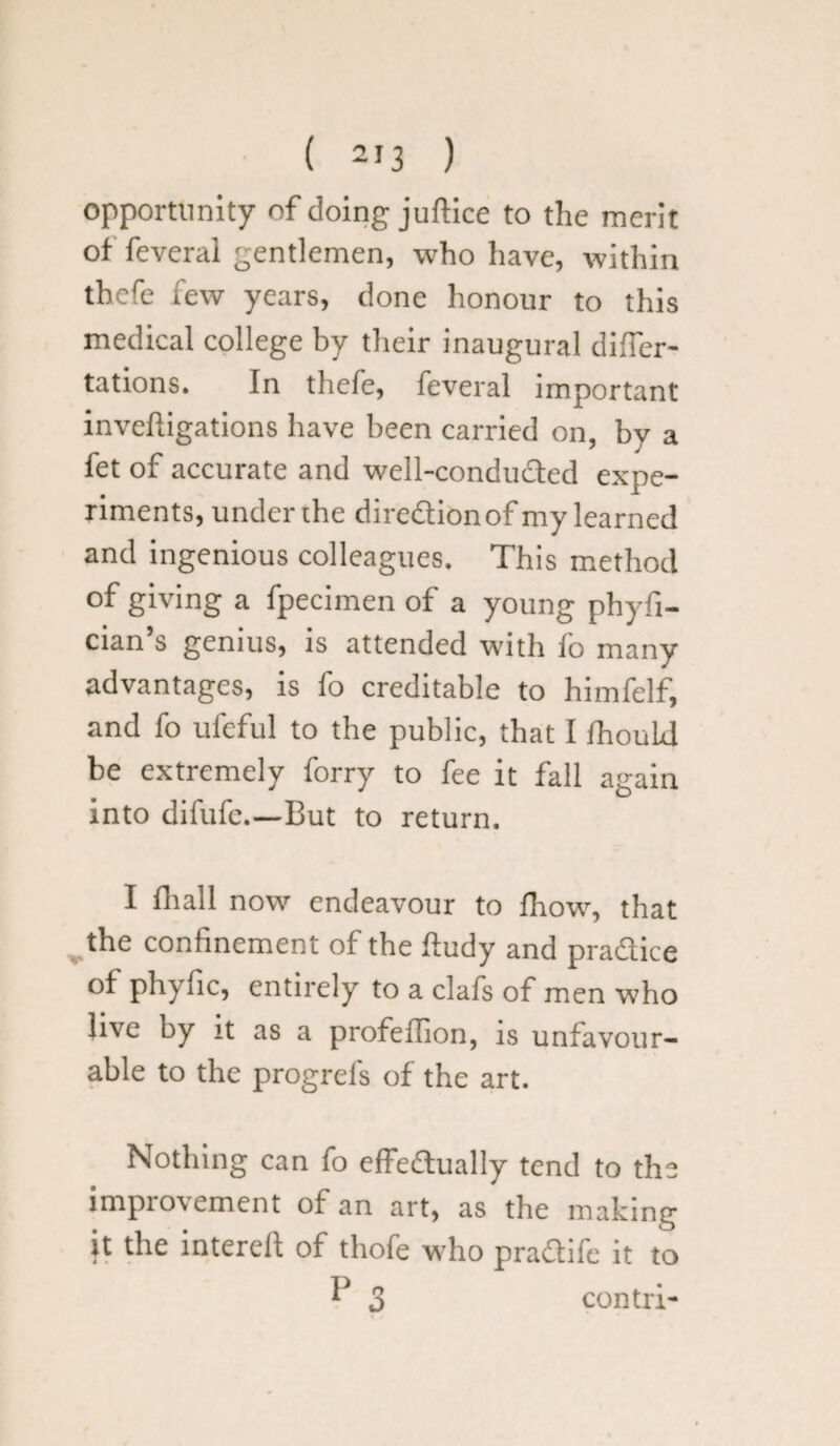 opportunity of doing juftice to the merit of feveral gentlemen, who have, within thefe few years, done honour to this medical college by their inaugural differ- tations. In thefe, feveral important invcftigations have been carried on, by a fet of accurate and well-conducted expe¬ riments, under the direction of my learned and ingenious colleagues. This method of giving a fpecimen of a young phyfi- cian s genius, is attended with fo many advantages, is fo creditable to himfelf, and fo ufcful to the public, that I fhouLd be extremely lorry to fee it fall again into difufc—But to return. I Hi all now endeavour to Ihow, that the confinement of the ftudy and practice of phyfic, entirely to a clafs of men who live by it as a profellion, is unfavour¬ able to the progrefs of the art. Nothing can fo effeftually tend to the improvement of an art, as the making it the intereft of thofe who praftife it to 1 3 contri-