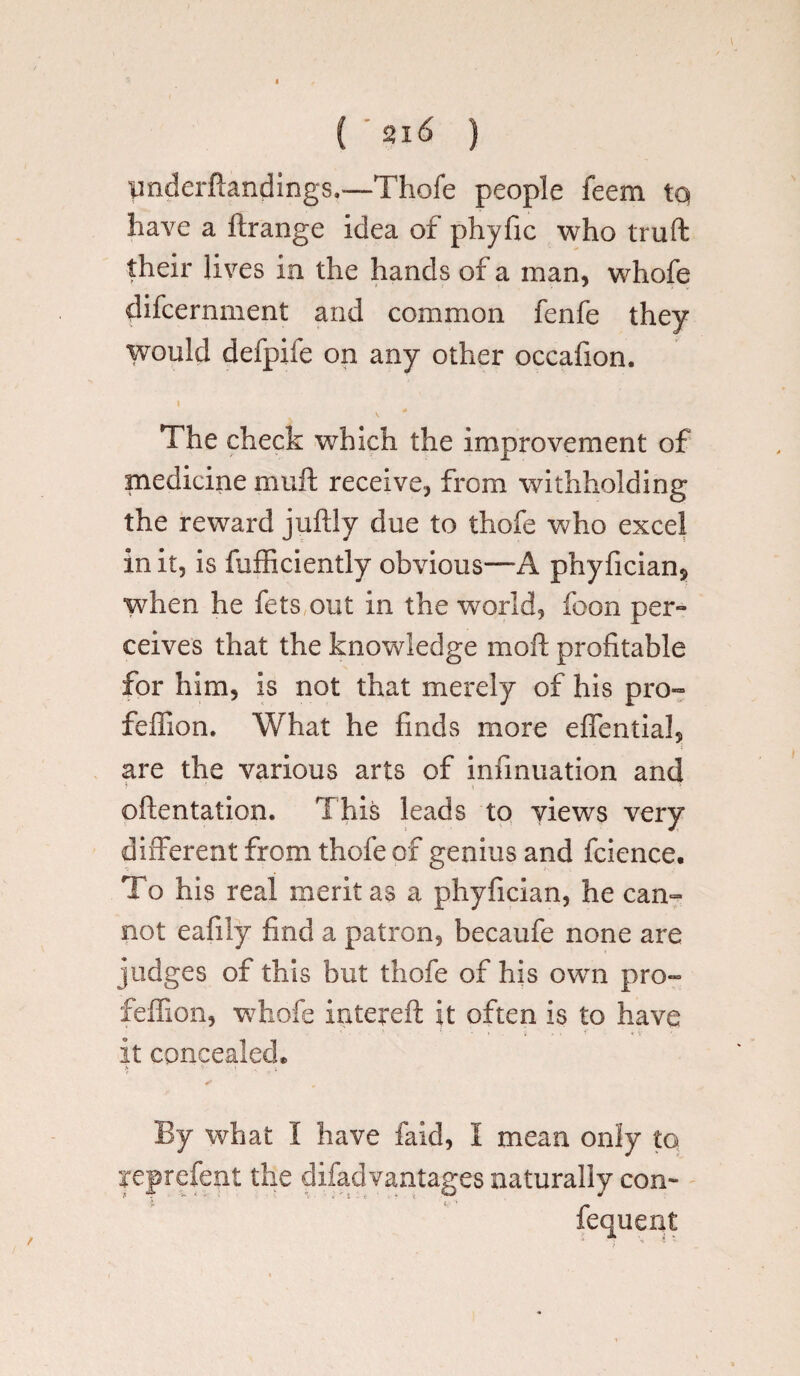 ( st 16 ) pnderfiandings,—Thofe people feem to have a ftrange idea of phyfic who truft their lives in the hands of a man, whofe difcernment and common fenfe they would defpife on any other occafion. The check which the improvement of medicine muft receive, from withholding the reward juftly due to thofe who excel in it, is fufficiently obvious—A phyfician* when he fets out in the world, foon per¬ ceives that the knowledge moft profitable for him, is not that merely of his pro- feffion. What he finds more effential, are the various arts of infinuation and oftentation. This leads to yiews very different from thofe of genius and fcience. To his real merit as a phyfician, he can¬ not eafily find a patron, becaufe none are judges of this but thofe of his own pro- feffion, whofe intqreft it often is to have it concealed. > ' ' S v i By what I have faid, I mean only to yeprefent the difadvantages naturally con- fequent