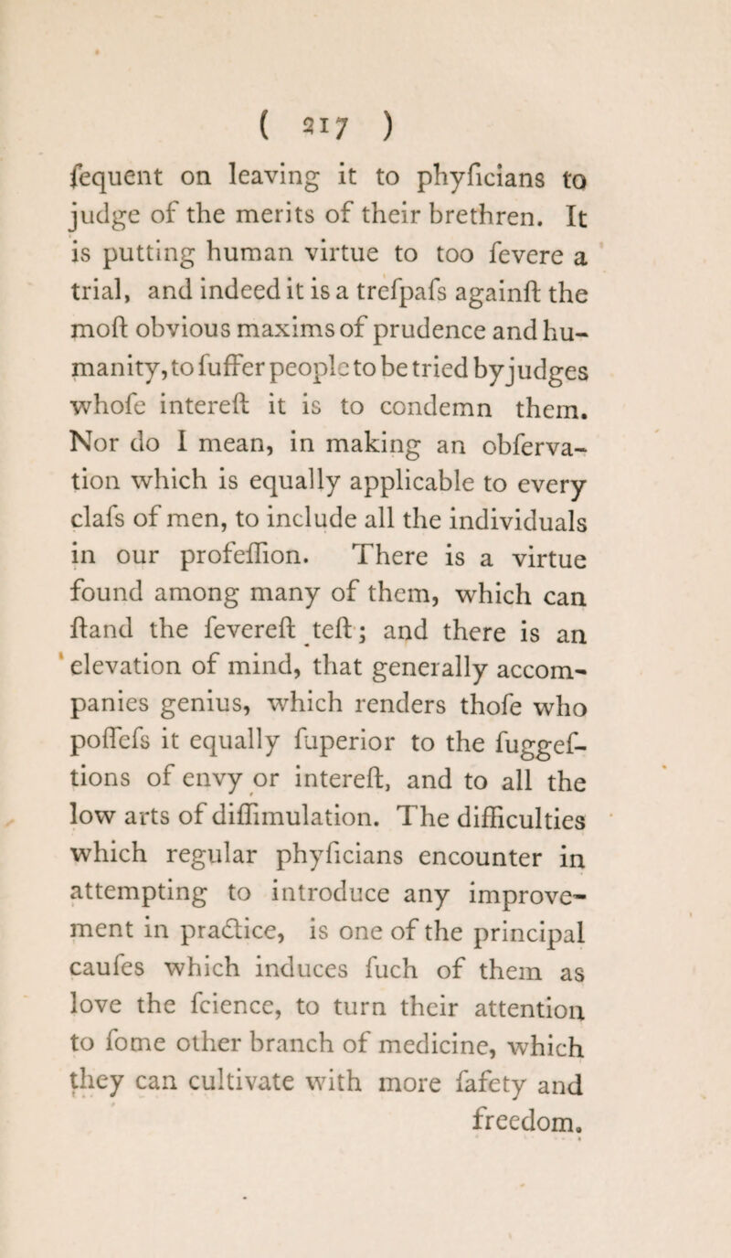 ( 317 ) fequent on leaving it to phyficians to judge of the merits of their brethren. It is putting human virtue to too fevere a trial, and indeed it is a trefpafs againft the moll obvious maxims of prudence and hu¬ manity, to fuffer people to be tried byj udges whofe intereft it is to condemn them. Nor do I mean, in making an obferva- tion which is equally applicable to every clafs of men, to include all the individuals in our profeflion. There is a virtue found among many of them, which can Hand the fevereft teft; and there is an elevation of mind, that generally accom¬ panies genius, which renders thofe who poflefs it equally fuperior to the fuggef- tions of envy or intereft, and to all the low arts of diffimulation. The difficulties which regular phyficians encounter in attempting to introduce any improve¬ ment in pra&ice, is one of the principal caufes which induces fuch of them as love the fcience, to turn their attention to fome other branch of medicine, which they can cultivate with more fafety and freedom. i • .« *