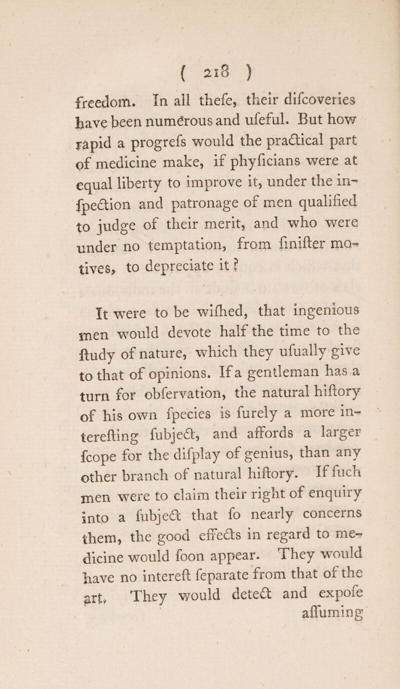 freedom. In all thefe, their difcoveries have been numerous and ufeful. But how r^pid a progrefs would the pradical part of medicine make, if phyficians were at equal liberty to improve it, under the in- fpedion and patronage of men qualified to judge of their merit, and who were under no temptation, from finifter men tives, to depreciate it ? It were to be wifhed. that ingenious men would devote half the time to the ftudy of nature, which they ufually give to that of opinions. If a gentleman has a turn for obfervation, the natural hiftory of his own ipecies is iurely a more in- terefting fubjed, and affords a larger fcope for the difplay of genius, than any other branch of natural hiftory. If fuch men were to claim their right of enquiry into a fubjed that fo nearly concerns them, the good effeds in regard to me¬ dicine would foon appear. They would have no intereft feparate from that of the art, They would deted and expofe affuming I * .