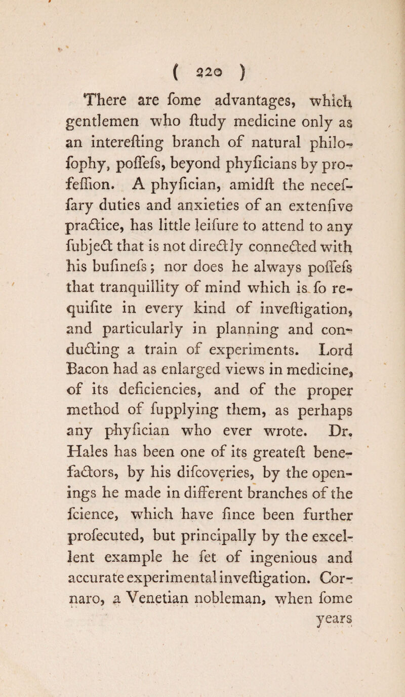 ( 220 ) There are fome advantages, which gentlemen who ftudy medicine only as an interefting branch of natural philo- fophy, poffefs, beyond phyficians by pro- feffion. A phyfician, amidft the necef- fary duties and anxieties of an extenfive pradice, has little leifure to attend to any fubjed that is not dirediy conneded with his bufinefs; nor does he alwrays poffefs that tranquillity of mind which is fo re- quifite in every kind of inveftigation, and particularly in planning and con¬ cluding a train of experiments. Lord Bacon had as enlarged views in medicine* of its deficiencies, and of the proper method of fupplying them, as perhaps any phyfician who ever wrote. Dr. Hales has been one of its greateft bene- fadors, by his difcoveries, by the open¬ ings he made in different branches of the fcience, which have fince been further profecuted, but principally by the excel¬ lent example he fet of ingenious and accurate experimental inveftigation. Cor- naro, a Venetian nobleman, when fome years