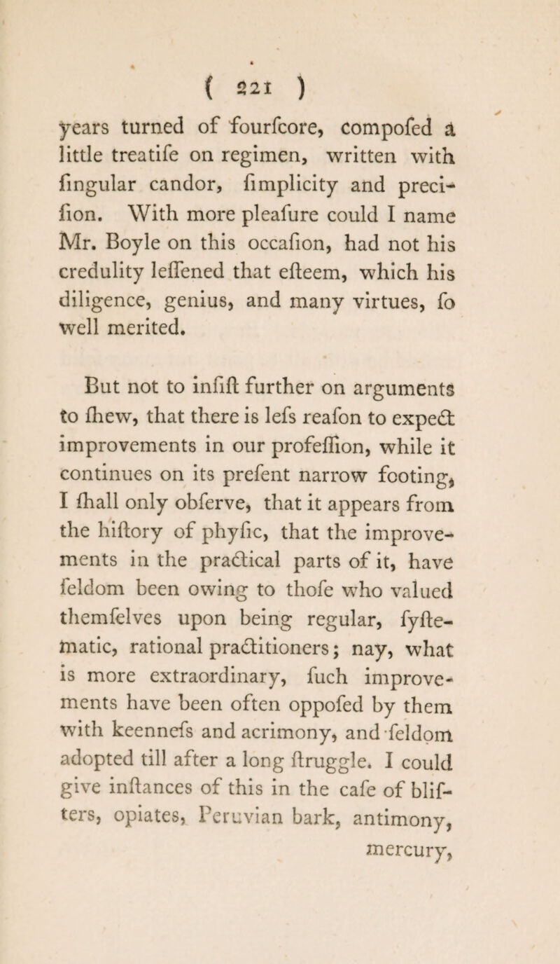 ( 221 ) years turned of fourfcore, compofed & little treatife on regimen, written with fingular candor, limplicity and preci- lion. With more pleafure could I name Mr. Boyle on this occafion, had not his credulity leffened that efteem, which his diligence, genius, and many virtues, fo well merited. But not to infill further on arguments to fhew, that there is lefs reafon to expert improvements in our profeffion, while it continues on its prefent narrow footing, I fhall only obferve, that it appears from the hiflory of phyfic, that the improve¬ ments in the practical parts of it, have feldom been owing to thofe who valued themfelves upon being regular, fyfte- matic, rational practitioners; nay, what is more extraordinary, fuch improve¬ ments have been often oppofed by them with keennefs and acrimony, and feldom adopted till after a long flruggle. I could give inftances of this in the cafe of blif- ters, opiates, Peruvian bark, antimony, mercury,
