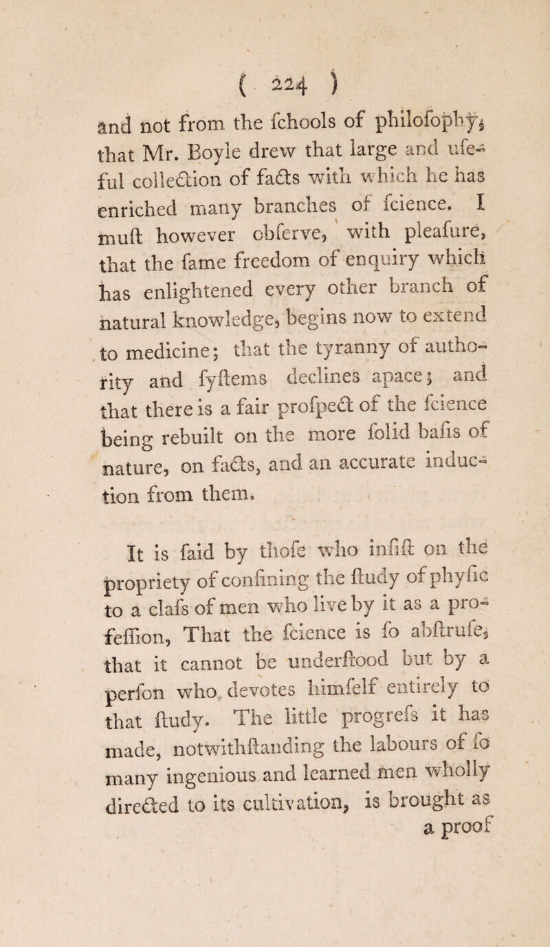 and not from the fchools of philofopby} that Mr. Boyle drew that large and life- fill collection of fads with which he has enriched many brancnes O; icience, I however cbleive, vvnh pieahue, that the fame freedom of enquiry which has enlightened every other branch of natural knowledge, begins now to extend to medicine; that the tyranny of autho¬ rity and fyftems declines apace; and that there is a fair profpe£t of the Icience being rebuilt on the more folid bafts of nature, on fadis, and an accurate inunc¬ tion from them. It is faid by thofe who infift on the propriety of confining the ftudy of phylic to a clafs of men v.lio live by it as a pro- feffion, That the fcience is fo abftrufe, that it cannot be underftood but oy a perfon who devotes himfelf entirely to that ftudy. The little prog refs it has made, notwithftanding the labours of fo many ingenious and learned men wholly dire&ed to its cultivation, is brought as a proof