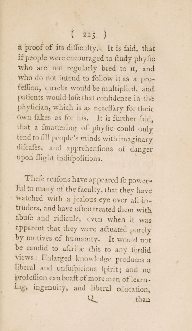 ( ^25 ) a proof of its difficulty,. It is faid, that if people were encouraged to ftudy phyfic tvho are not regularly bred to it, and who do not intend to follow it as a pro- feffion, quacks would be multiplied, and patients would lofe that confidence in the phyfician, which is as neceffary for their own lakes as for his. It is further laid, that a fmattering of phyfic-could only tend to fill people s minds with imaginary difeafes, and apprehenfions of danger upon flight indifpofitioris. Thefe reafons have appeared fo power¬ ful lO many oi the faculty, that they have watched with a jealous eye over all in¬ truders, and have often treated them with abufe and ridicule, even when it was apparent that they were a&uated purely by motives of humanity. It would not be candid to afcribe this to any fordid views: Enlarged knowledge produces a liberal and unfufpicious fpirit; and no profeffion can boalf of more men of learn- lng> ingenuity, and liberal education, than