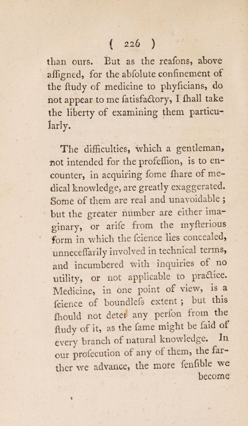 than ours. But as the reafons, above affigned, for the abfolute confinement of the ftudy of medicine to phyficians, do not appear to me fatisfadtory, I fhall take the liberty of examining them particu¬ larly. The difficulties, which a gentleman, not intended for the profeffion, is to en¬ counter, in acquiring fome ffiare of me¬ dical knowledge, are greatly exaggerated. Some of them are real and unavoidable ; but the greater number are either ima¬ ginary, or anfe from tne myfterious form in which the fcience lies concealed, unneceflarily involved m technical tei ms, and incumbered with inquiries ot no utility, or not applicable to practice. Medicine, in one point of view, is a fcience of boundlefs extent ; but this fhould not detei any perfon from the ftudy of it, as the fame might be faid of every branch of natural knowledge. In our profecution ot any ot them, the far¬ ther we advance, the more fenfible we become i