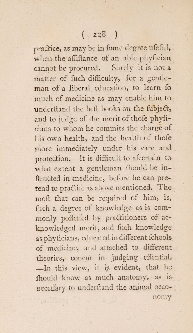 pradice, as may be in fome degree ufeful, when the affiftance of an able phyfician cannot be procured. Surely it is not a matter of fuch difficulty, for a gentle¬ man of a liberal education, to learn fo much of medicine as may enable him to underhand the belt books on the fubjed, and to judge of the merit of thofe phyfi- cians to whom he commits the charge of his own health, and the health of thofe more immediately under his care and protedion. It is difficult to afcertain to what extent a gentleman ihould be in¬ truded in medicine, before he can pre¬ tend to pradife as above mentioned. The mo ft that can be required of him, is5 fuch a degree of knowledge as is com¬ monly poffefied by praditioners of ac¬ knowledged merit, and fuch knowledge as phyficians, educated indifferent fchook of medicine, and attached to different theories, concur in judging effentiak —In this view, it irs evident, that he fhould know as much anatomy, as is- necdiary to underhand the animal oeco- nomy