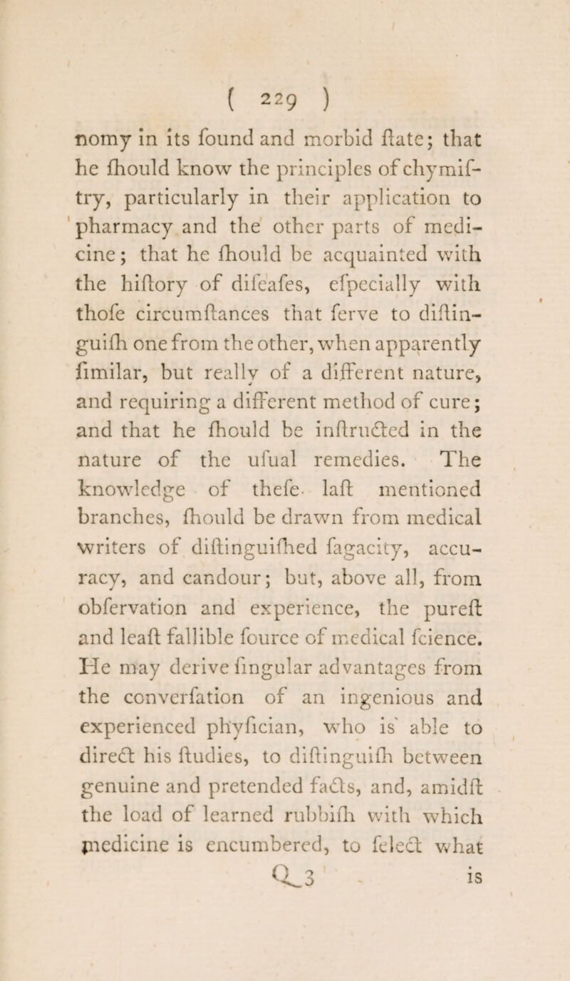 nomy In its found and morbid date; that he fhould know the principles ofchymif- try, particularly in their application to pharmacy and the other parts of medi¬ cine ; that he fhould be acquainted with the hi (lory of difeafes, efpecially with thofe circumftances that ferve to didin- guifh one from the other, when apparently fimilar, but really of a different nature, and requiring a different method of cure; and that he fhould be indruded in the nature of the ufual remedies. The knowledge of thefe- lad mentioned branches, fhould be drawn from medical writers of diftinguifhed fagacity, accu¬ racy, and candour; but, above all, from obfervation and experience, the pureft and lead fallible fource of medical fcience. He may derive fingular advantages from the ccnvcrfation of an ingenious and experienced phyfician, who is' able to dired his dudies, to didinguidi between genuine and pretended fads, and, amidd the load of learned rubbidi with which piedicine is encumbered, to died what 0s_3 - is