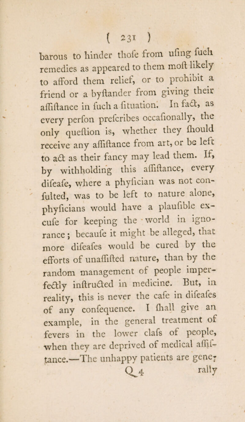 ( 23* ) barous to hinder thole from ufing fucli remedies as appeared to them moil likely to afford them relief, or to prohibit a friend or a byftander from giving their affiftance in iuch a fituation. In fact, as every perfon prefcribes occafionall}, the only queflion is, whether they fhould receive any affiftance from art, or be left to a£t as their fancy may lead them. If, by withholding this affiftance, every difeafe, where a phylician was not con¬ futed, was to be left to nature alone, phyficians would have a plauholc ex- cufe for keeping the * world in igno¬ rance ; becaufe it might be alleged, that more difeafes would be cured by the efforts of unaffifted nature, than by the random management of people imper¬ fectly inftru&ed in medicine. But, in reality, this is never the cafe in difeafes of any confequence. I lhall give an example, in the general treatment of fevers in the lower clafs of people, when they are deprived of medical affii- tance.—The unhappy patients are gene; Q^4 rally