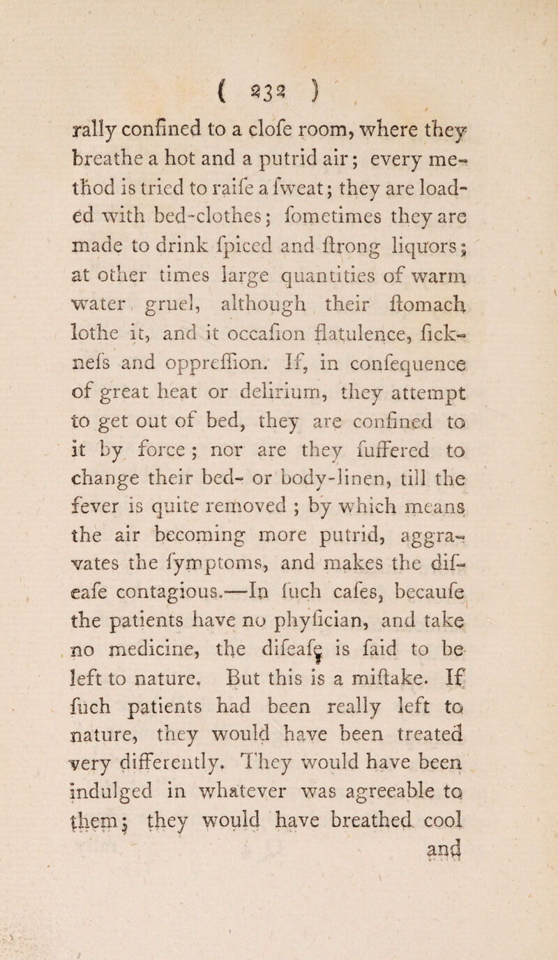 rally confined to a clofe room, where they breathe a hot and a putrid air; every me¬ thod is tried to raife a iweat; they are load- ed with bed-clothes; fometimes they are made to drink fpiced and ftrong liquors; at other times large quantities of warm water gruel, although their ftomach lothe it, and it oecafion flatulence, Tick- nefs and oppreffion. If, in confequence of great heat or delirium, they attempt to get out of bed, they are confined to it by force; nor are they fuffered to change their bed- or body-linen, till the fever is quite removed ; by which means the air becoming more putrid, aggra¬ vates the fymptoms, and makes the dif« eafe contagious.—In inch cafes, becaufe the patients have no phyiician, and take no medicine, the difeafg is faid to be left to nature* But this is a miftake. If fuch patients had been really left to nature, they would have been treated very differently. They would have been indulged in whatever was agreeable to them | they would have breathed cool and