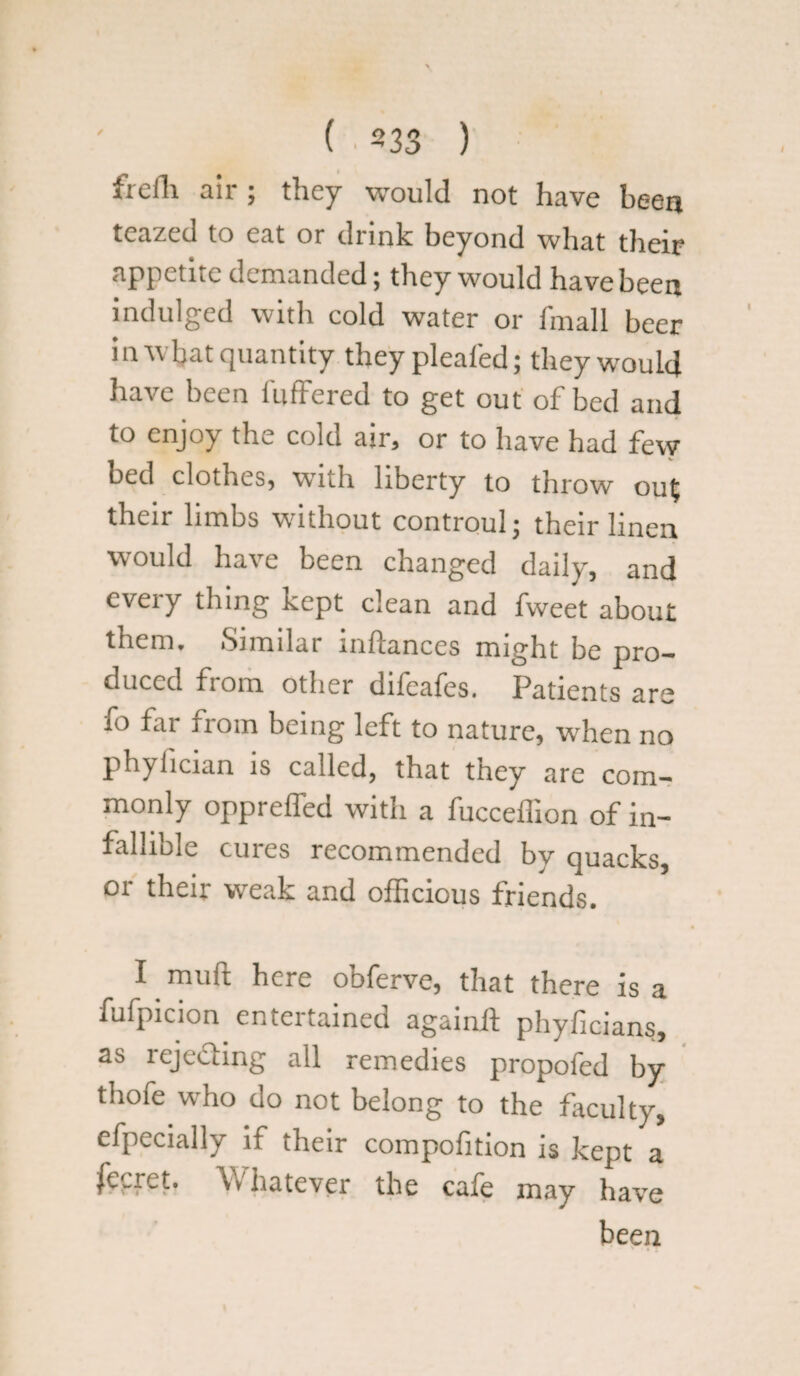 freili air; they would not have been teazed to eat or drink beyond what their appetite demanded; they would have been indulged with cold water or fmall beer in what quantity they pleated; they would have been buffered to get out of bed and to enjoy the cold air, or to have had few bed clothes, with liberty to throw ou£ their limbs without controul; their linen would have been changed daily, and every thing kept clean and fweet about them. Similar inftances might be pro¬ duced fi om other dileales. Patients are fo far from being left to nature, when no phylician is called, that they are com¬ monly oppreffed with a fucceffion of in¬ fallible cures recommended by quacks, or their weak and officious friends. I mufl here obferve, that there is a fufpicion entertained againff phyficians, as rejecting all remedies propofed by thofe who do not belong to the faculty, efpecially if their compofition is kept a fecrct. Whatever the cale may have been