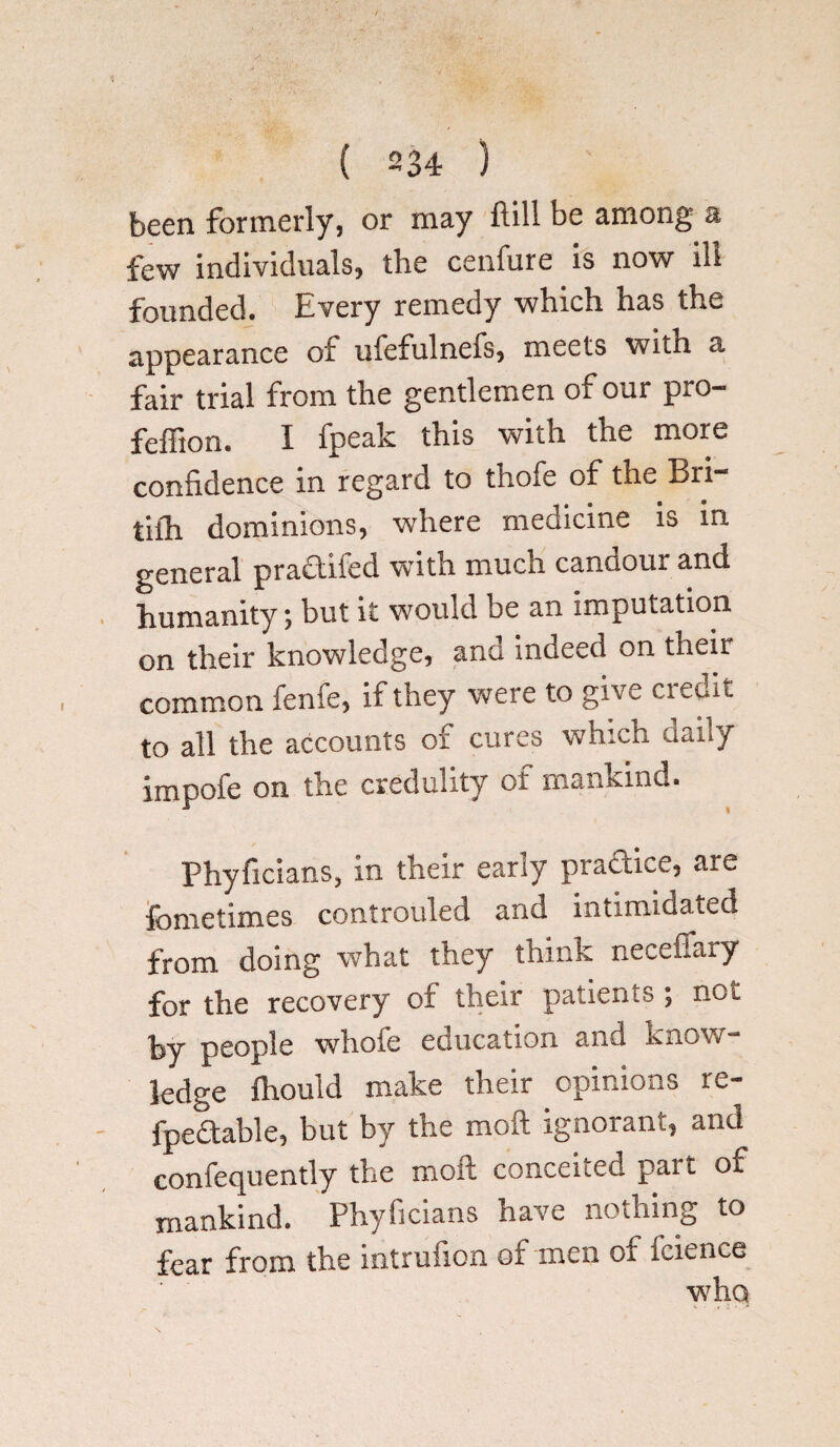 been formerly, or may ftill be among a few individuals, the cenfure is now ill founded. Every remedy which has the appearance ot ulefulnefs, meets with a fair trial from the gentlemen of our pro- feffton. I fpeak this with the more confidence in regard to thofe of the Bri- tifh dominions, where medicine is in general pradtifed with much candour and humanity; but it would be an imputation on their knowledge, and indeed on their common fenfe, if they were to give ciedit to all the accounts of cures which daily impofe on the credulity of mankind. Phyficians, in their early practice, are fometimes controuled and intimidated from doing what they think neceffaty for the recovery oi their patients ; not by people whole education nnu an. )w ledge fhould make their opinions re- fpedtable, but by the mod ignorant, and confequently the moft conceited pait of mankind. Phyficians have nothing to fear from the intrufion of men of fcience