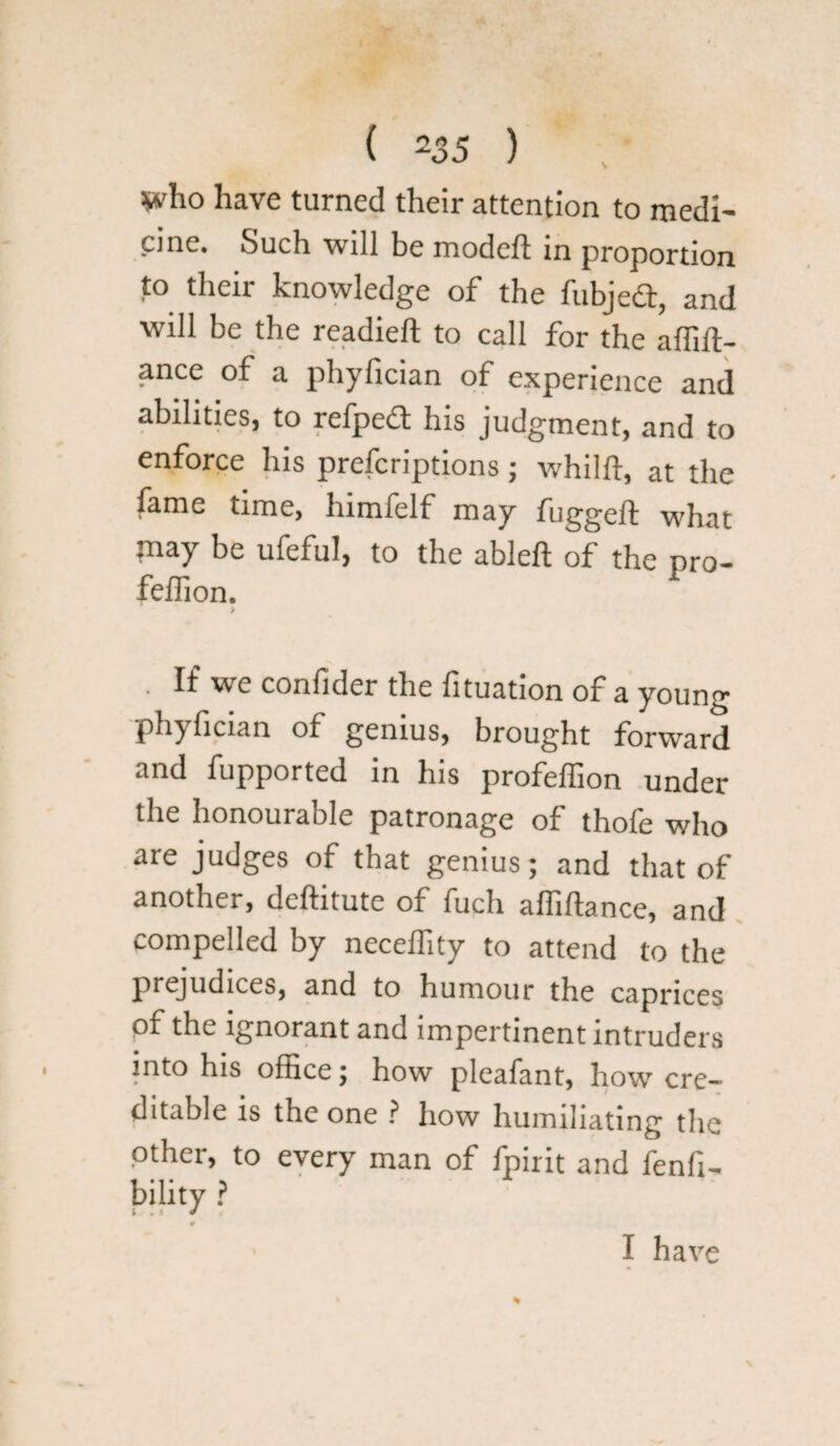 who have turned their attention to medi¬ cine. Such will be model! in proportion to their knowledge of the fubjedt, and will be the readied: to call for the affift- ance of a phyfician of experience and abilities, to refpedt his judgment, and to enforce his preferiptions; whilft, at the fame time, himfelf may fugged what may be ufeful, to the abled of the pro- fellion. > . If we confider the lituation of a young phyfician of genius, brought forward and fupported in his profelhon under the honourable patronage of thofe who are judges of that genius; and that of another, deftitute of fuch affidance, and compelled by neceffity to attend to the prejudices, and to humour the caprices of the ignorant and impertinent intruders into his office; how pleafant, how cre¬ ditable is the one ? how humiliating the other, to every man of fpirit and fenfi- bility ? I have
