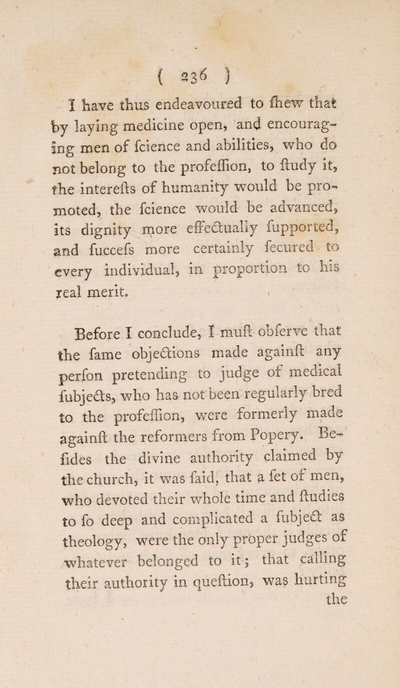 I have thus endeavoured to fhew that by laying medicine open, and encourag¬ ing men of fcience and abilities, who do not belong to the profeffion, to ftudy it, the interefts of humanity would be pro¬ moted, the fcience would be advanced, its dignity more effectually fupported, and fuccefs more certainly fecured to every individual, in proportion to his real merit. Before I conclude, I muff obferve that the fame objections made againft any perfon pretending to judge oi medical fubjeds, who has not been regularly bred to the profeffion, were formerly made againft the reformers from Popery. Be- Tides the divine authority claimed by the church, it was faid, that a fet or men, who devoted their whole time and (Indies to fo deep and complicated a fubjed as theology, were the only proper judges of whatever belonged to it; that calling their authority in queftion, was hurting the