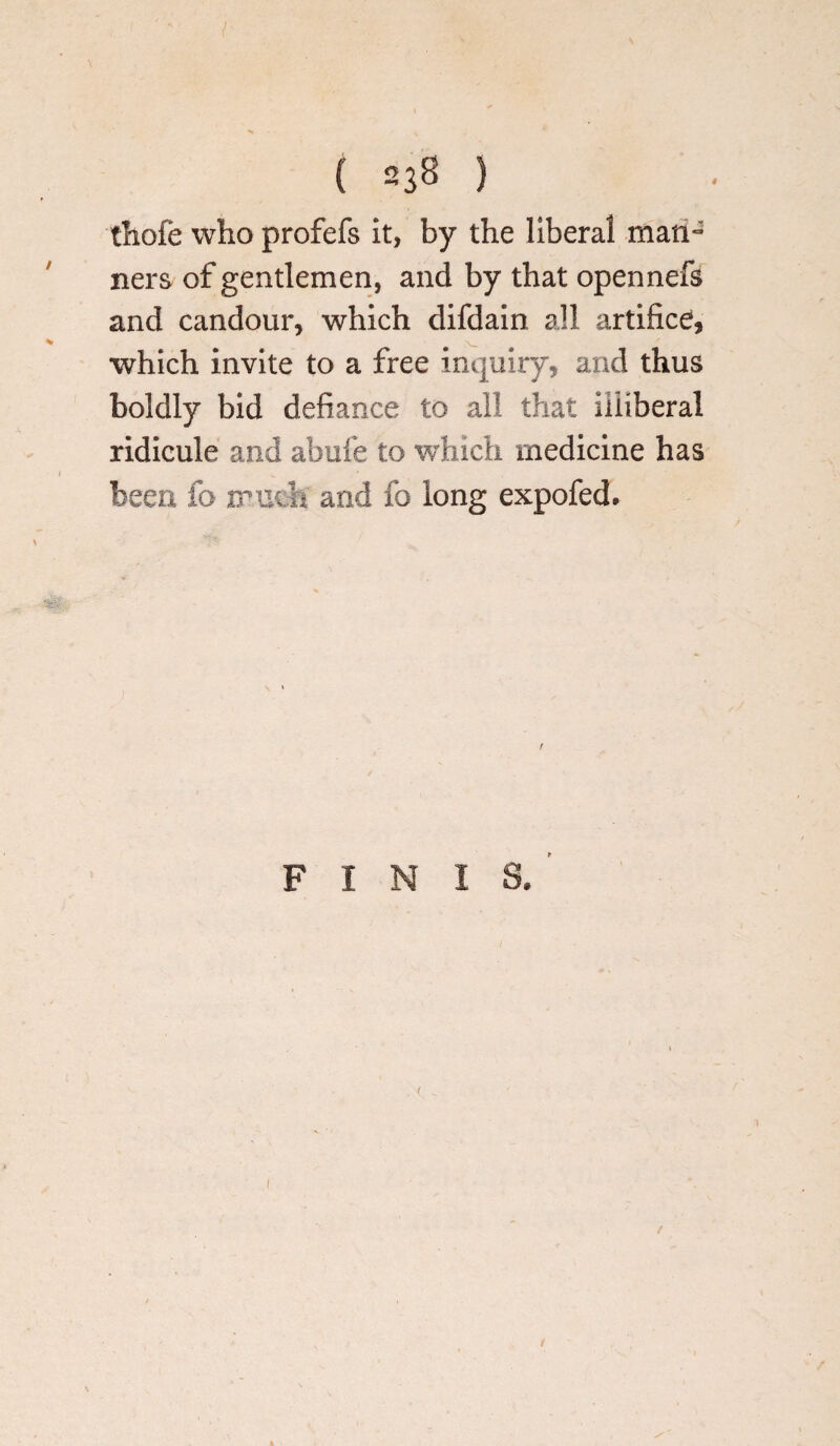 thofe who profefs it, by the liberal man¬ ners of gentlemen, and by that opennefs and candour, which difdain all artifice, which invite to a free inquiry, and thus boldly bid defiance to all that illiberal ridicule and abufe to which medicine has been fo much and lb long expofed. FINIS/' i