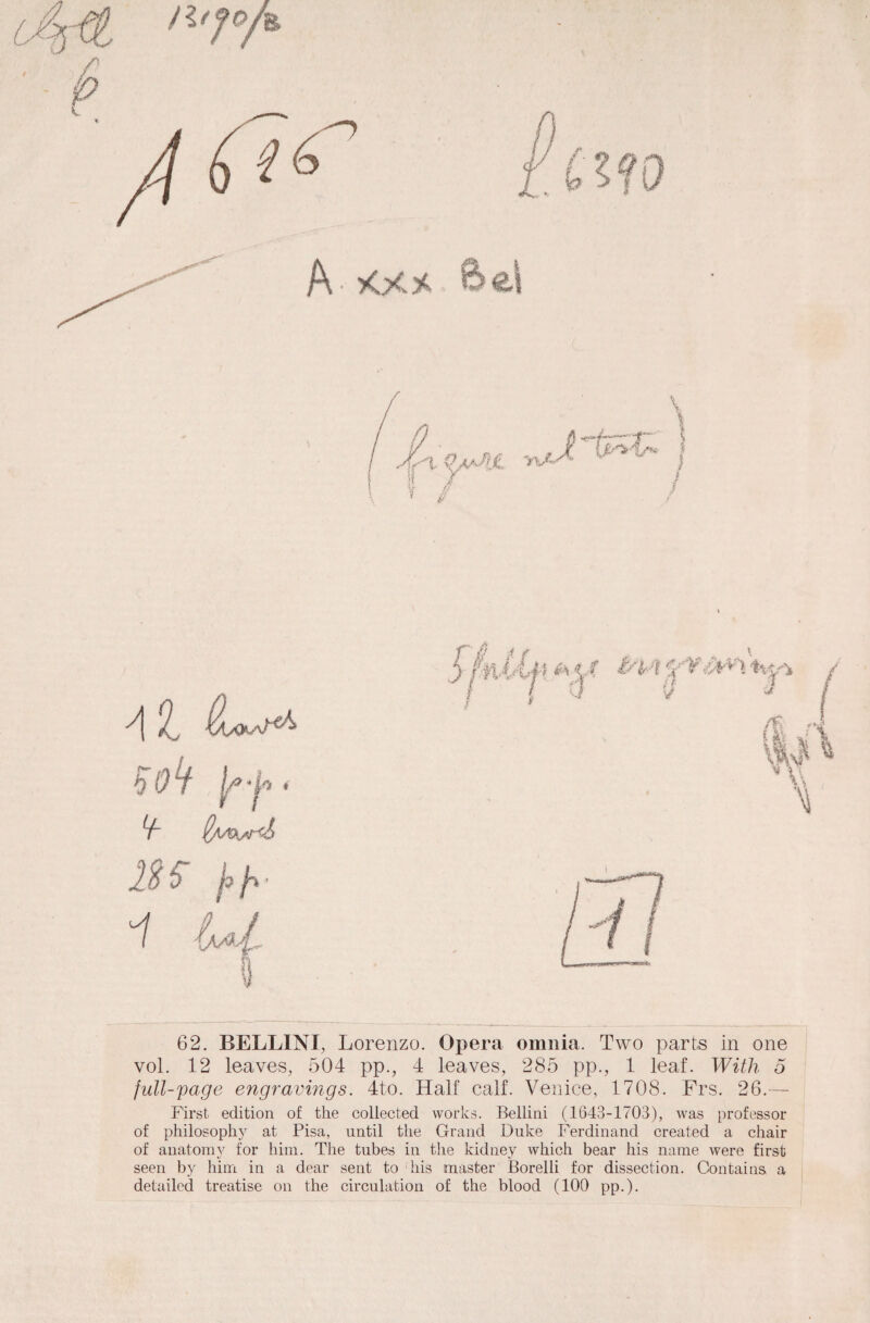 A -i At * ^ $AAK*r<S 1H '1 62. BELLINI, Lorenzo. Opera omnia, Two parts in one vol. 12 leaves, 504 pp., 4 leaves, 285 pp., 1 leaf. With 5 full-page engravings. 4to. Half calf. Venice, 1708. Frs. 26.— First edition of the collected works. Bellini (1643-1703), was professor of philosophy at Pisa, until the Grand Duke Ferdinand created a chair of auatomy for him. The tubes iu the kidney wliich bear his na me were first seen by him in a dear sent to his master Borelli for dissection. Contains a detailed treatise on the circulation of the blood (100 pp.).