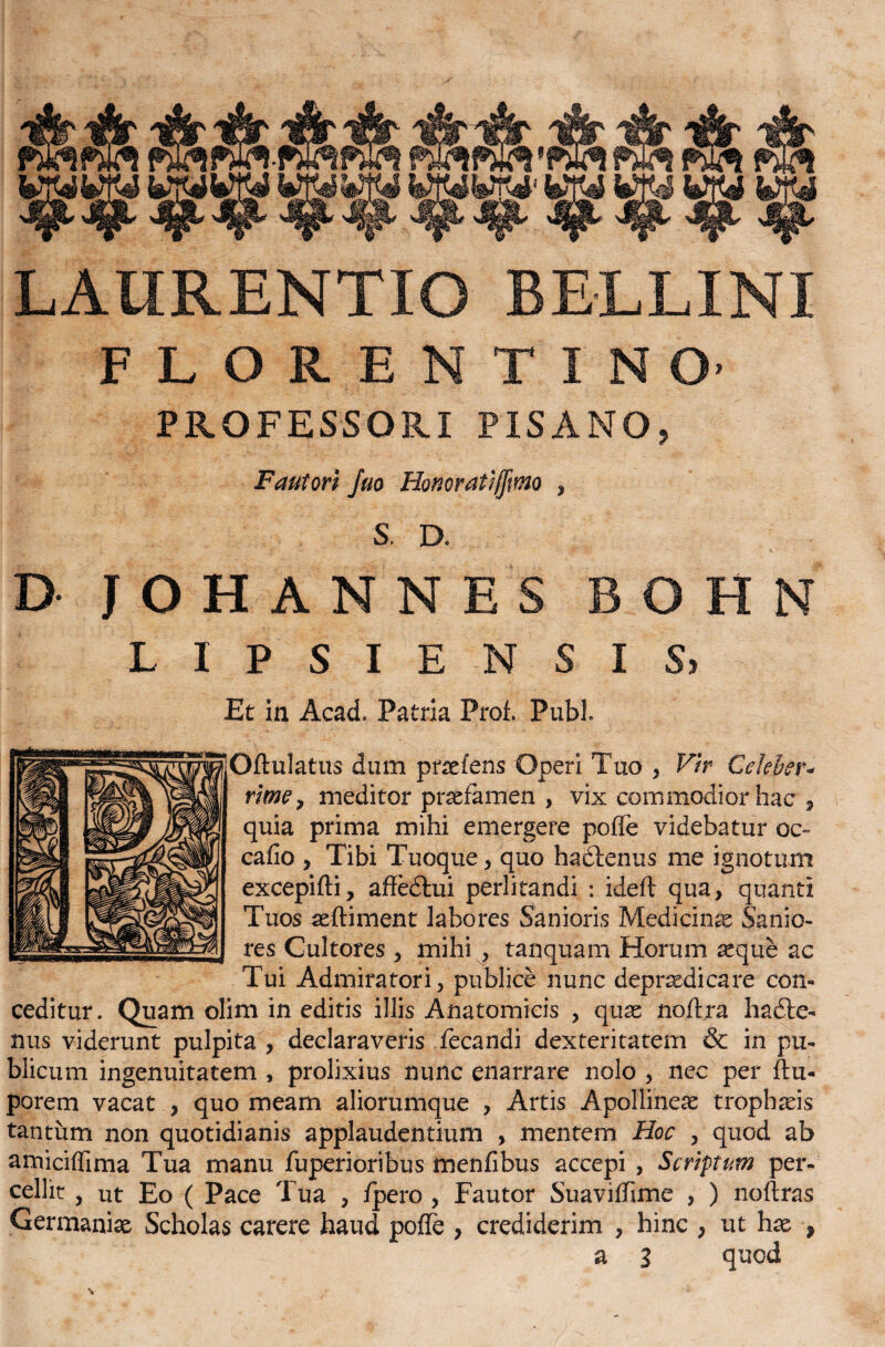 LAURENTIO BELLINI FLORENTINO PROFESSORI PISANO, Fautori Juo Honoratiffmo , S. D. D JOHANNES BOHN L I P S I E N S I S, Et in Acad. Patria Prof. Pubi gjOftulatus dum pnefens Operi Tuo , Vir Celeber- rimo, meditor praefamen , vix commodior hac , quia prima mihi emergere poffe videbatur oc~ cafio , Tibi Tuoque , quo hadtenus me ignotum excepi ft i, affedtui perlitandi : ideft qua, quanti Tuos aeftiment labores Sanioris Medicinas Sanio¬ res Cultores, mihi , tanquam Horum asque ac Tui Admiratori, publice nunc depraedicare con« ceditur. Quam olim in editis illis Anatomicis , quae noftra hadte- nus viderunt pulpita , declaraveris fecandi dexteritatem & in pu¬ blicum ingenuitatem , prolixius nunc enarrare nolo , nec per ftu- porem vacat , quo meam aliorumque , Artis Apollineae trophaeis tantum non quotidianis applaudentium , mentem Hoc , quod ab amiciffima Tua manu fuperioribus menfibus accepi , Scriptum per¬ cellit , ut Eo ( Pace Tua , /pero, Fautor Suaviffime , ) noftras Germaniae Scholas carere haud pofle , crediderim , hinc , ut hae ,